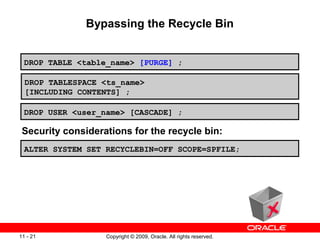 Copyright © 2009, Oracle. All rights reserved.11 - 21
Bypassing the Recycle Bin
DROP TABLESPACE <ts_name>
[INCLUDING CONTENTS] ;
DROP USER <user_name> [CASCADE] ;
DROP TABLE <table_name> [PURGE] ;
ALTER SYSTEM SET RECYCLEBIN=OFF SCOPE=SPFILE;
Security considerations for the recycle bin:
 