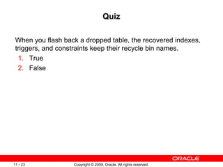 Copyright © 2009, Oracle. All rights reserved.11 - 23
Quiz
When you flash back a dropped table, the recovered indexes,
triggers, and constraints keep their recycle bin names.
1. True
2. False
 