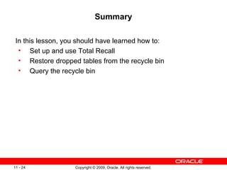 Copyright © 2009, Oracle. All rights reserved.11 - 24
Summary
In this lesson, you should have learned how to:
• Set up and use Total Recall
• Restore dropped tables from the recycle bin
• Query the recycle bin
 