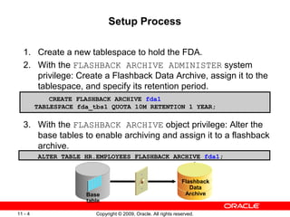 Copyright © 2009, Oracle. All rights reserved.11 - 4
Setup Process
1. Create a new tablespace to hold the FDA.
2. With the FLASHBACK ARCHIVE ADMINISTER system
privilege: Create a Flashback Data Archive, assign it to the
tablespace, and specify its retention period.
3. With the FLASHBACK ARCHIVE object privilege: Alter the
base tables to enable archiving and assign it to a flashback
archive.
ALTER TABLE HR.EMPLOYEES FLASHBACK ARCHIVE fda1;
CREATE FLASHBACK ARCHIVE fda1
TABLESPACE fda_tbs1 QUOTA 10M RETENTION 1 YEAR;
Flashback
Data
ArchiveBase
table
 