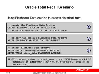 Copyright © 2009, Oracle. All rights reserved.11 - 6
Oracle Total Recall Scenario
Using Flashback Data Archive to access historical data:
-- create the Flashback Data Archive
CREATE FLASHBACK ARCHIVE DEFAULT fla1
TABLESPACE tbs1 QUOTA 10G RETENTION 5 YEAR;
-- Enable Flashback Data Archive
ALTER TABLE inventory FLASHBACK ARCHIVE;
ALTER TABLE stock_data FLASHBACK ARCHIVE;
SELECT product_number, product_name, count FROM inventory AS OF
TIMESTAMP TO_TIMESTAMP ('2007-01-01 00:00:00', 'YYYY-MM-DD
HH24:MI:SS');
-- Specify the default Flashback Data Archive
ALTER FLASHBACK ARCHIVE fla1 SET DEFAULT;
1
2
3
 