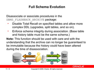 Copyright © 2009, Oracle. All rights reserved.11 - 9
Full Schema Evolution
Disassociate or associate procedures in the
DBMS_FLASHBACK_ARCHIVE package:
• Disable Total Recall on specified tables and allow more
complex DDL (upgrades, split tables, and so on).
• Enforce schema integrity during association. (Base table
and history table must be the same schema.)
Note: This function should be used with care and with the
understanding that the archive can no longer be guaranteed to
be immutable because the history could have been altered
during the time of disassociation.
associate
disassociate
History
Table History
Table
Base
TableAlter schema
Alter schema
4
1 2
3
 