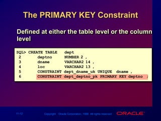 The PRIMARY KEY ConstraintDefined at either the table level or the column levelSQL> CREATE TABLE   dept(2deptno   NUMBER(2),3dname  VARCHAR2(14),4loc  VARCHAR2(13),5CONSTRAINT dept_dname_uk UNIQUE (dname),6CONSTRAINT dept_deptno_pk PRIMARY KEY(deptno));
