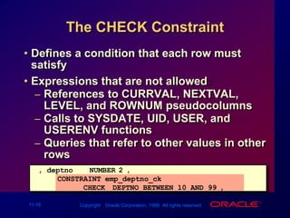The CHECK ConstraintDefines a condition that each row must satisfyExpressions that are not allowed:References to CURRVAL, NEXTVAL, LEVEL, and ROWNUM pseudocolumns Calls to SYSDATE, UID, USER, and USERENV functionsQueries that refer to other values in other rows..., deptnoNUMBER(2),      CONSTRAINT emp_deptno_ck              CHECK (DEPTNO BETWEEN 10 AND 99),...