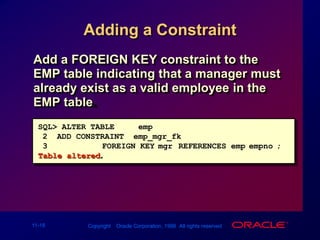 Adding a ConstraintAdd a FOREIGN KEY constraint to the EMP table indicating that a manager must already exist as a valid employee in the EMP table.SQL> ALTER TABLE     emp2  ADD CONSTRAINT  emp_mgr_fk 3FOREIGN KEY(mgr) REFERENCES emp(empno);Table altered.