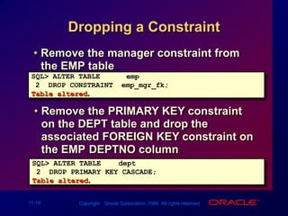Dropping a ConstraintRemove the manager constraint from the EMP table.SQL> ALTER TABLE  emp2  DROP CONSTRAINT  emp_mgr_fk;Table altered.Remove the PRIMARY KEY constraint on the DEPT table and drop the associated FOREIGN KEY constraint on the EMP.DEPTNO column.SQL> ALTER TABLEdept2  DROP PRIMARY KEY CASCADE;Table altered.