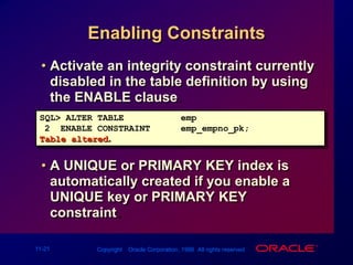 Enabling ConstraintsActivate an integrity constraint currently disabled in the table definition by using the ENABLE clause. A UNIQUE or PRIMARY KEY index is automatically created if you enable a UNIQUE key or PRIMARY KEY constraint.SQL> ALTER TABLEemp2  ENABLE CONSTRAINTemp_empno_pk;Table altered.