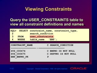 Viewing ConstraintsQuery the USER_CONSTRAINTS table to view all constraint definitions and names.SQL>  SELECTconstraint_name, constraint_type,2search_condition3   FROMuser_constraints4   WHEREtable_name = 'EMP';CONSTRAINT_NAME          C SEARCH_CONDITION------------------------ - ------------------------- SYS_C00674               C EMPNO IS NOT NULL  SYS_C00675               C DEPTNO IS NOT NULLEMP_EMPNO_PK     P...