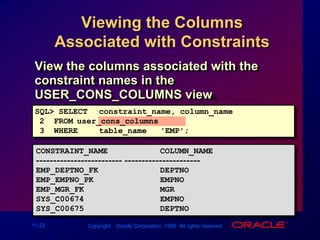 Viewing the Columns Associated with ConstraintsView the columns associated with the constraint names in the USER_CONS_COLUMNS view.SQL> SELECTconstraint_name, column_name2  FROMuser_cons_columns3  WHEREtable_name = 'EMP';CONSTRAINT_NAME           COLUMN_NAME------------------------- ----------------------EMP_DEPTNO_FK             DEPTNOEMP_EMPNO_PK              EMPNOEMP_MGR_FK                MGRSYS_C00674                EMPNOSYS_C00675                DEPTNO