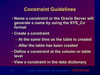 Constraint GuidelinesName a constraint or the Oracle Server will generate a name by using the SYS_Cn format.Create a constraint:At the same time as the table is createdAfter the table has been createdDefine a constraint at the column or table level.View a constraint in the data dictionary.