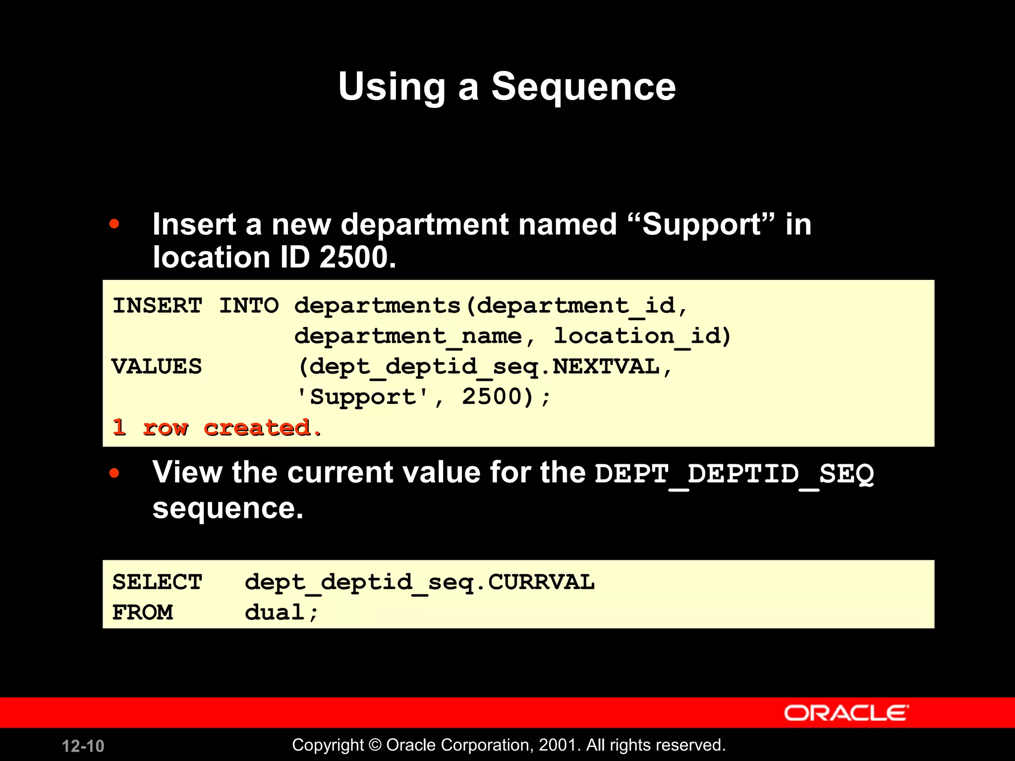 Using a Sequence Insert a new department named “Support” in location ID 2500. View the current value for the  DEPT_DEPTID_SEQ  sequence. INSERT INTO departments(department_id,  department_name, location_id) VALUES  (dept_deptid_seq.NEXTVAL,  'Support', 2500); 1 row created. SELECT dept_deptid_seq.CURRVAL FROM dual; 