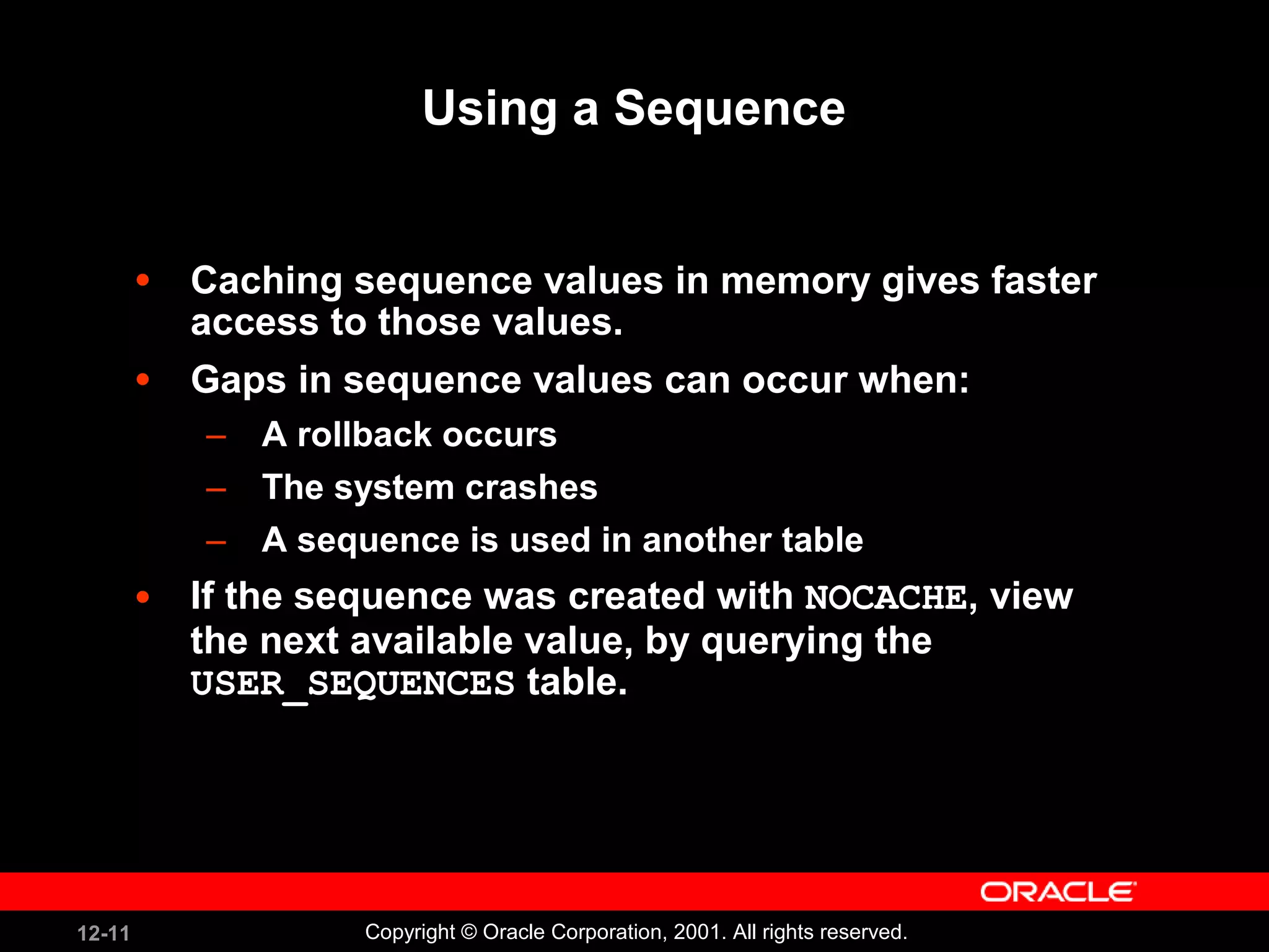 Using a Sequence Caching sequence values in memory gives faster access to those values. Gaps in sequence values can occur when: A rollback occurs The system crashes A sequence is used in another table If the sequence was created with  NOCACHE , view the next available value, by querying the  USER_SEQUENCES  table. 
