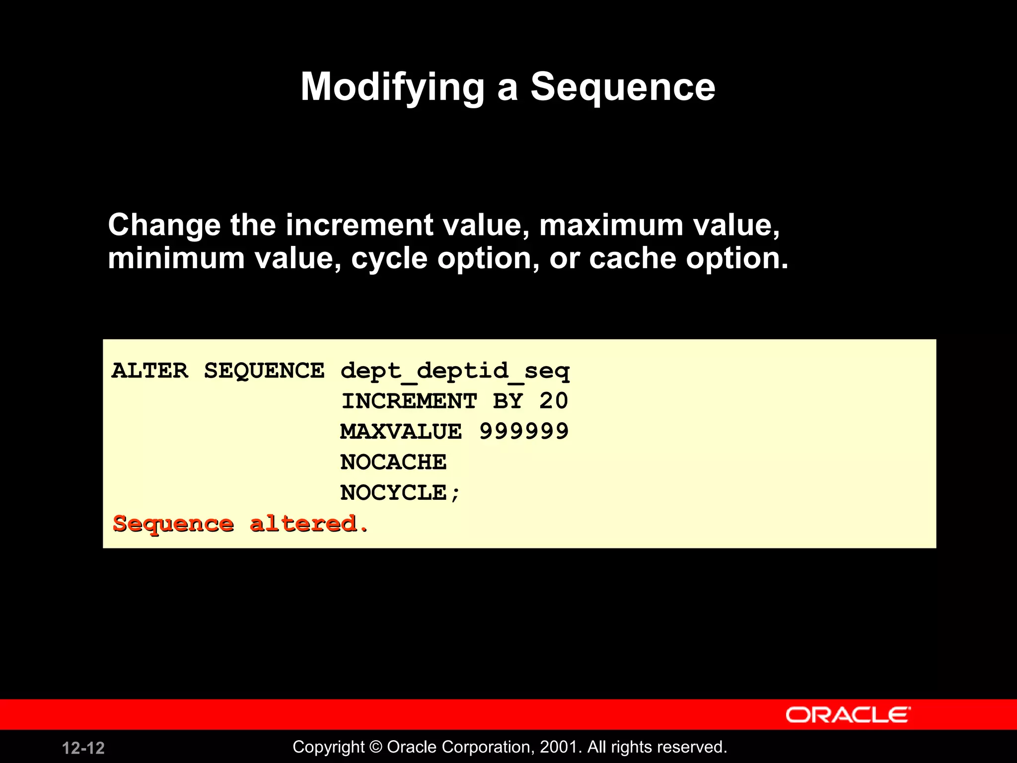 Modifying a Sequence Change the increment value, maximum value, minimum value, cycle option, or cache option. ALTER SEQUENCE dept_deptid_seq INCREMENT BY 20 MAXVALUE 999999 NOCACHE NOCYCLE; Sequence altered. 