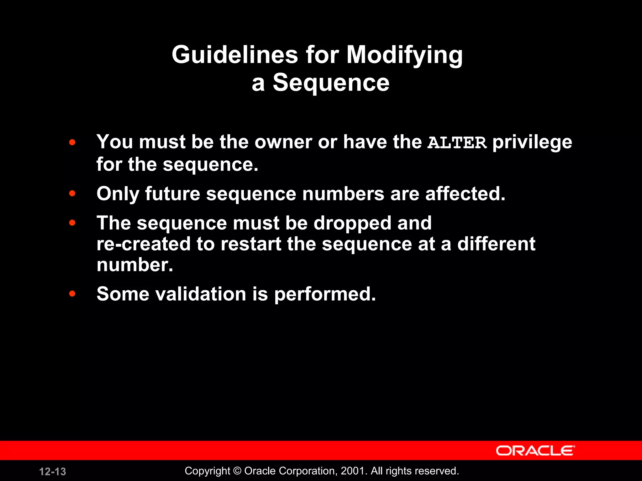 Guidelines for Modifying  a Sequence You must be the owner or have the  ALTER  privilege for the sequence. Only future sequence numbers are affected. The sequence must be dropped and  re-created to restart the sequence at a different number. Some validation is performed. 