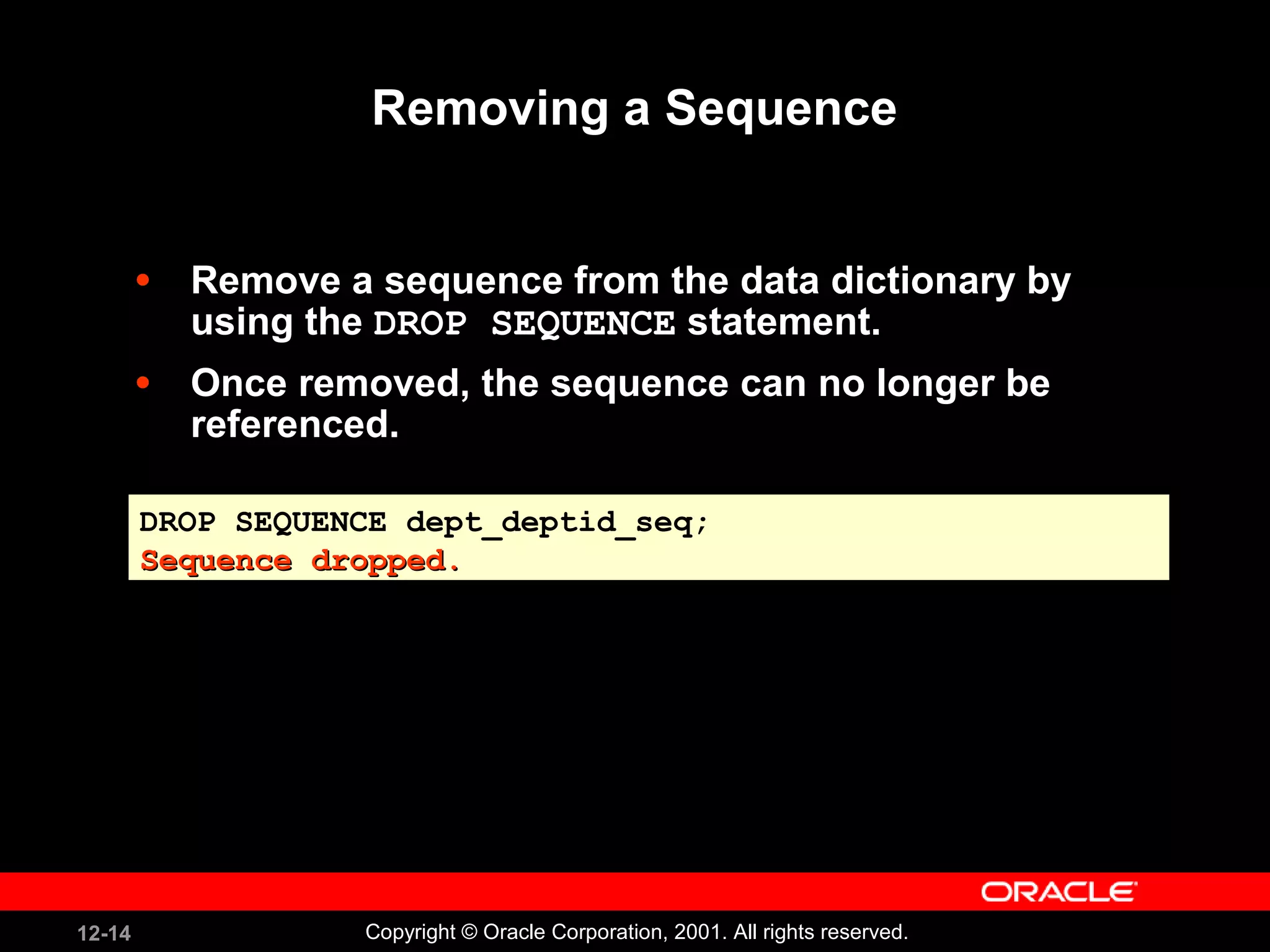 Removing a Sequence Remove a sequence from the data dictionary by using the  DROP SEQUENCE  statement. Once removed, the sequence can no longer be referenced. DROP SEQUENCE dept_deptid_seq; Sequence dropped. 