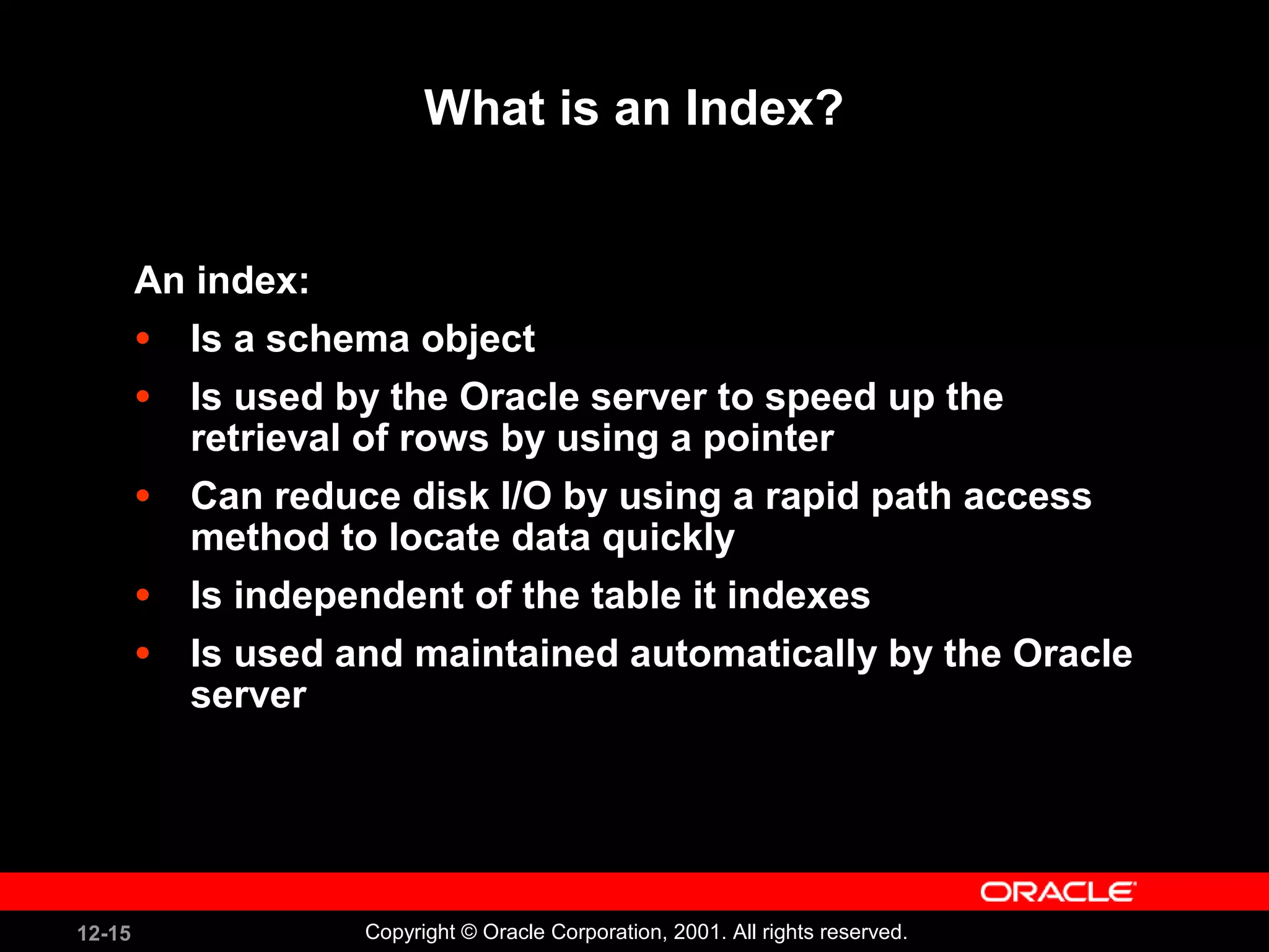 What is an Index? An index: Is a schema object Is used by the Oracle server to speed up the retrieval of rows by using a pointer Can reduce disk I/O by using a rapid path access method to locate data quickly Is independent of the table it indexes Is used and maintained automatically by the Oracle server 