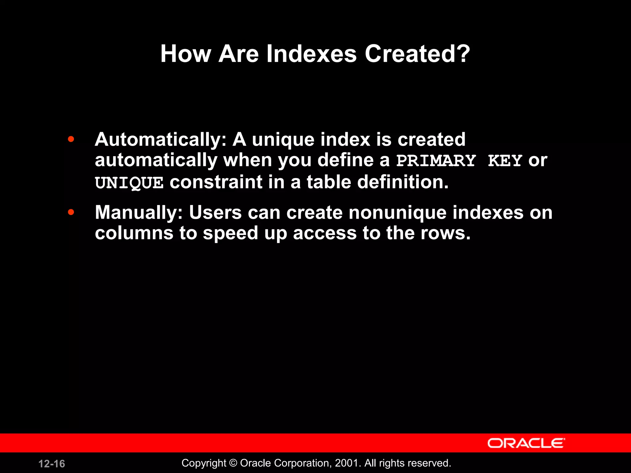 How Are Indexes Created? Automatically: A unique index is created automatically when you define a  PRIMARY KEY  or  UNIQUE  constraint in a table definition. Manually: Users can create nonunique indexes on columns to speed up access to the rows. 