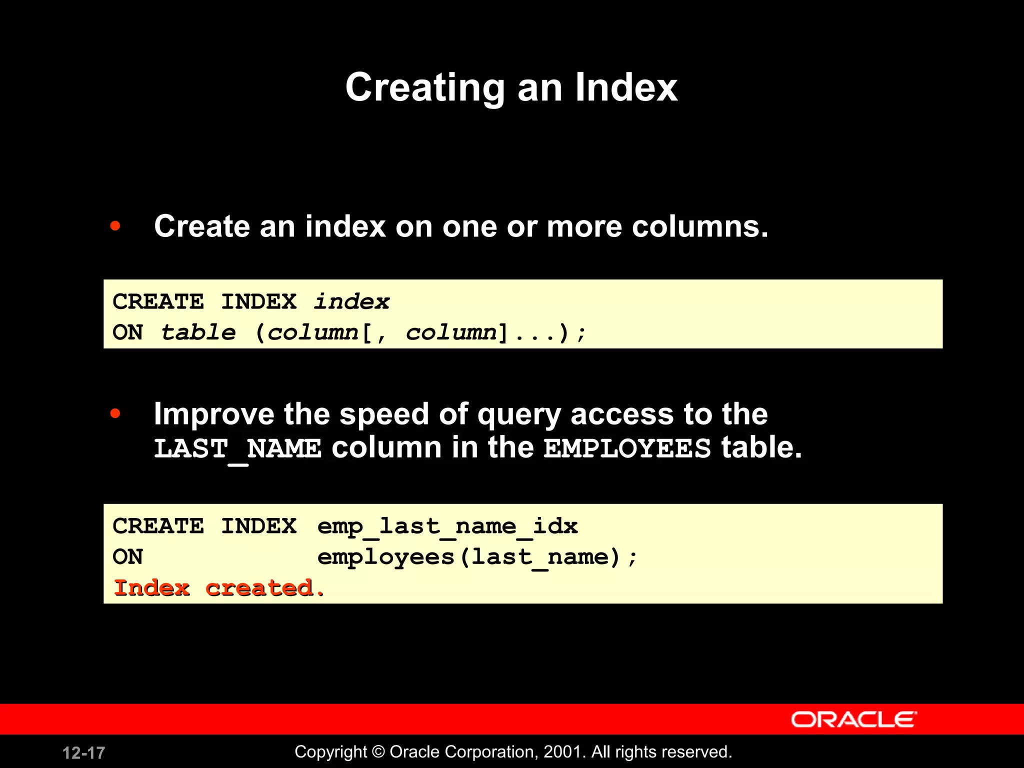 Creating an Index Create an index on one or more columns. Improve the speed of query access to the  LAST_NAME  column in the  EMPLOYEES  table. CREATE INDEX  emp_last_name_idx ON  employees(last_name); Index created. CREATE INDEX  index ON  table  ( column [,  column ]...); 