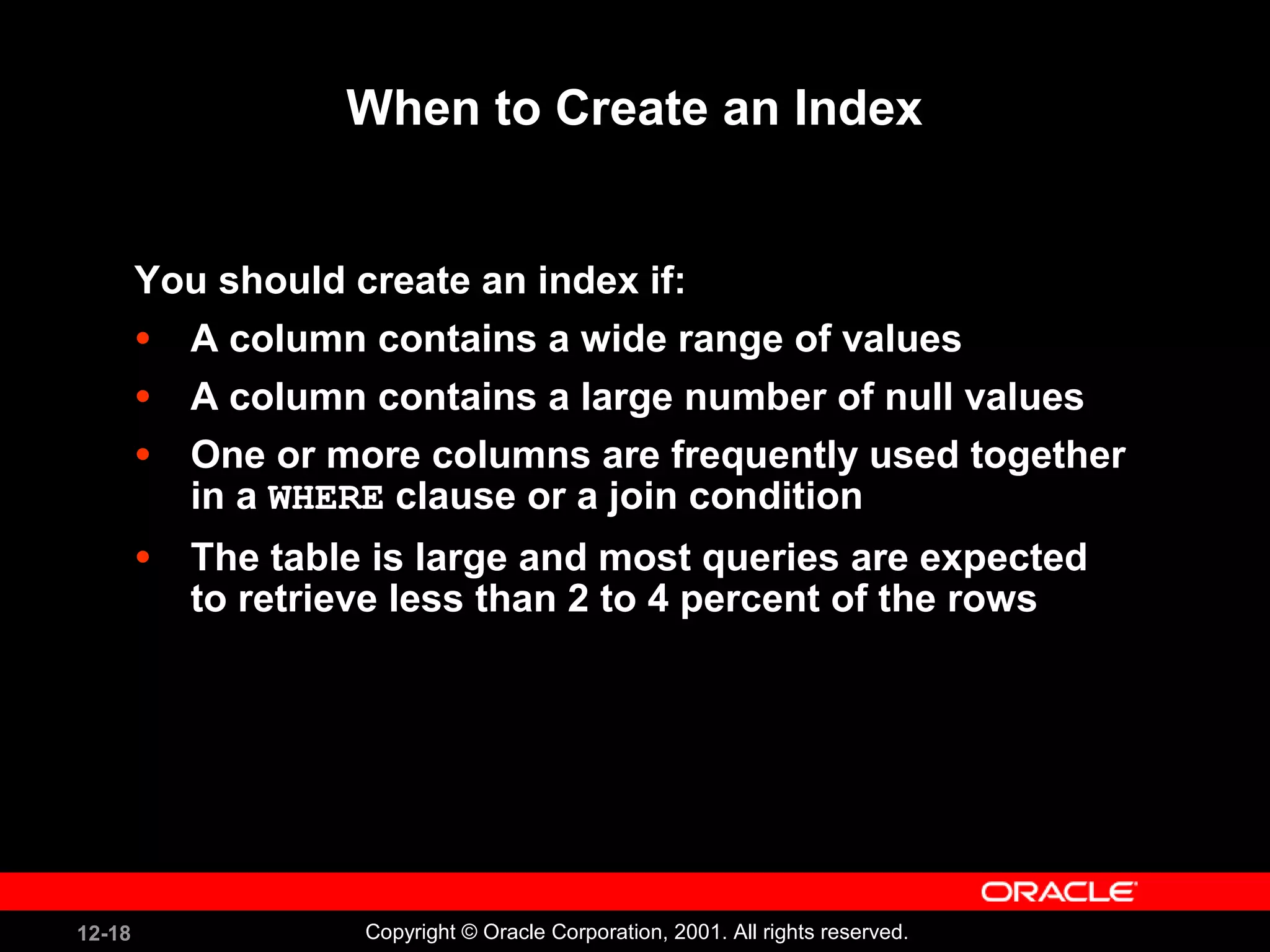 When to Create an Index You should create an index if: A column contains a wide range of values A column contains a large number of null values One or more columns are frequently used together in a  WHERE  clause or a join condition The table is large and most queries are expected to retrieve less than 2 to 4 percent of the rows 