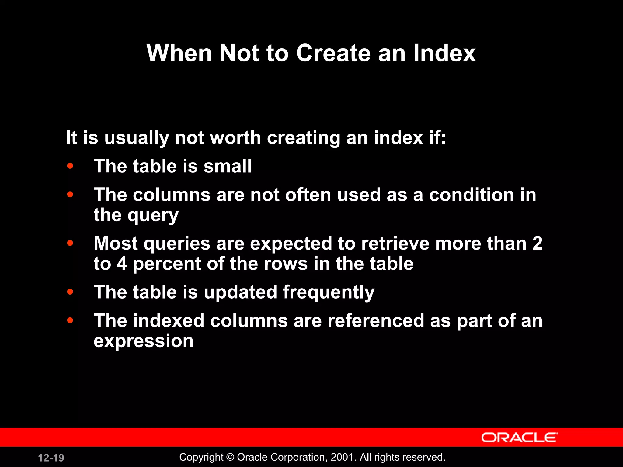 When Not to Create an Index It is usually not worth creating an index if: The table is small The columns are not often used as a condition in the query Most queries are expected to retrieve more than 2 to 4 percent of the rows in the table The table is updated frequently The indexed columns are referenced as part of an expression 