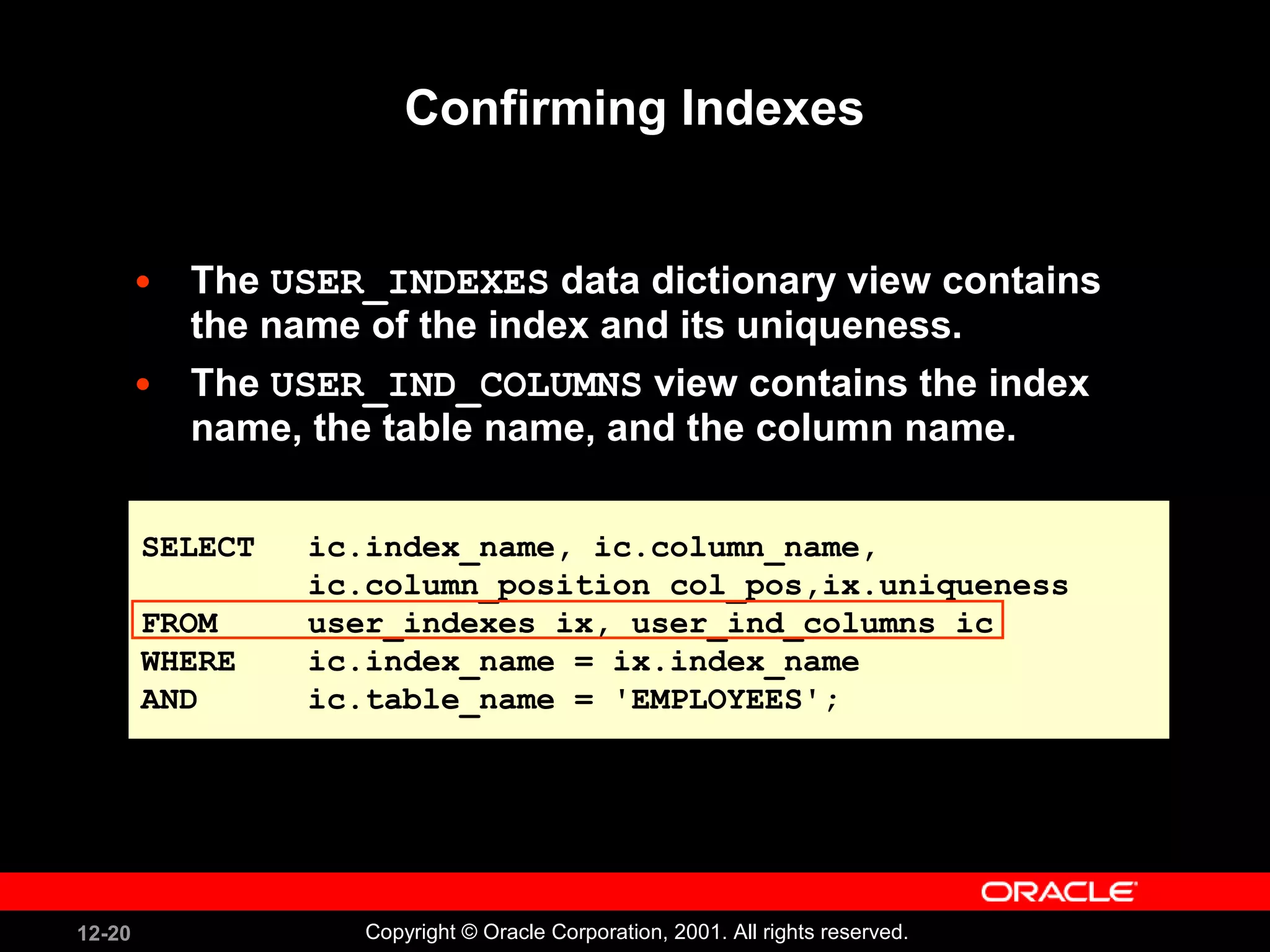 Confirming Indexes The  USER_INDEXES  data dictionary view contains the name of the index and its uniqueness. The  USER_IND_COLUMNS  view contains the index name, the table name, and the column name. SELECT ic.index_name, ic.column_name, ic.column_position col_pos,ix.uniqueness FROM user_indexes ix, user_ind_columns ic WHERE ic.index_name = ix.index_name AND ic.table_name = 'EMPLOYEES'; 