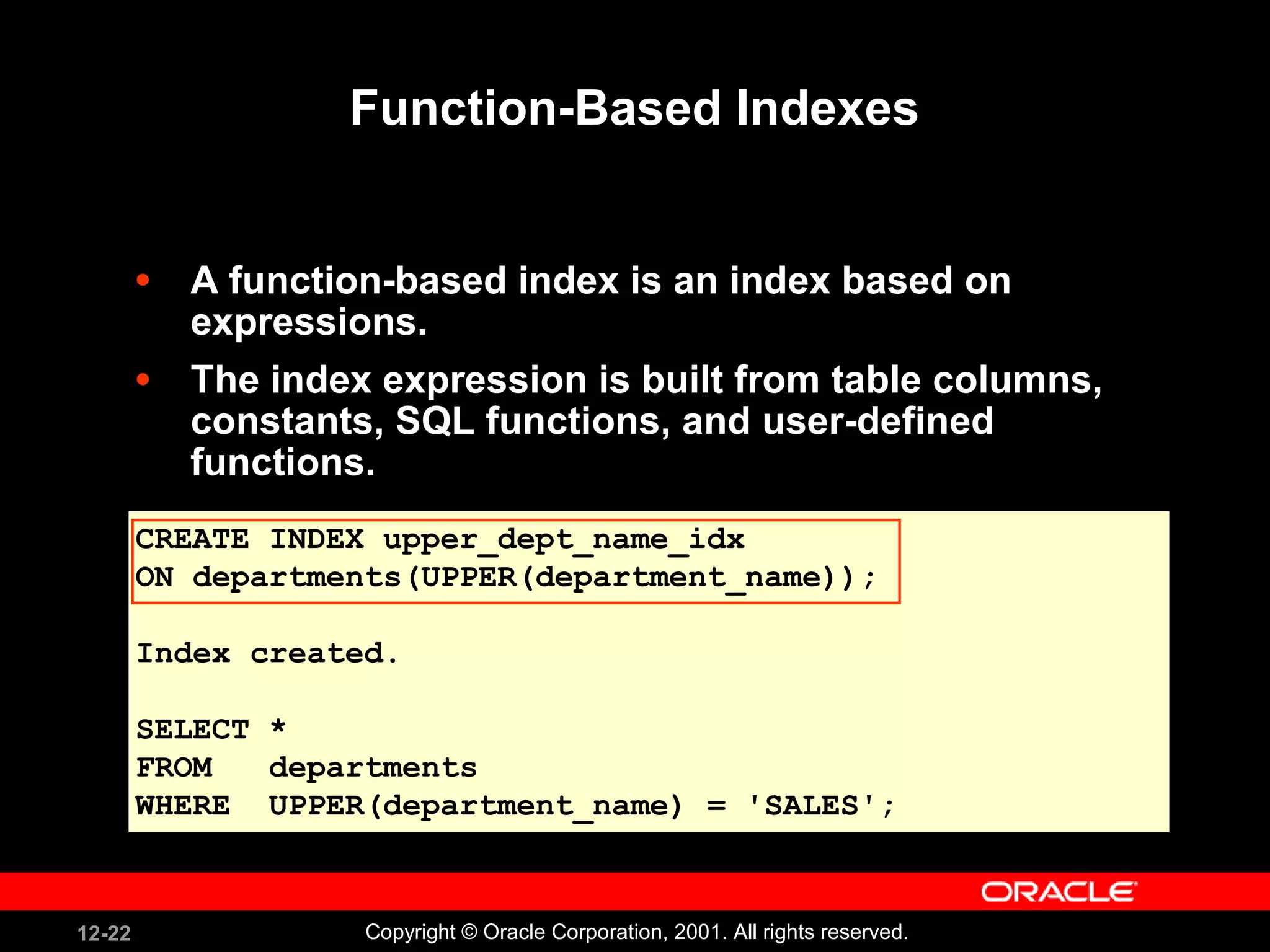Function-Based Indexes A function-based index is an index based on expressions.  The index expression is built from table columns, constants, SQL functions, and user-defined functions.  CREATE INDEX upper_dept_name_idx ON departments(UPPER(department_name)); Index created. SELECT * FROM  departments WHERE  UPPER(department_name) = 'SALES'; 