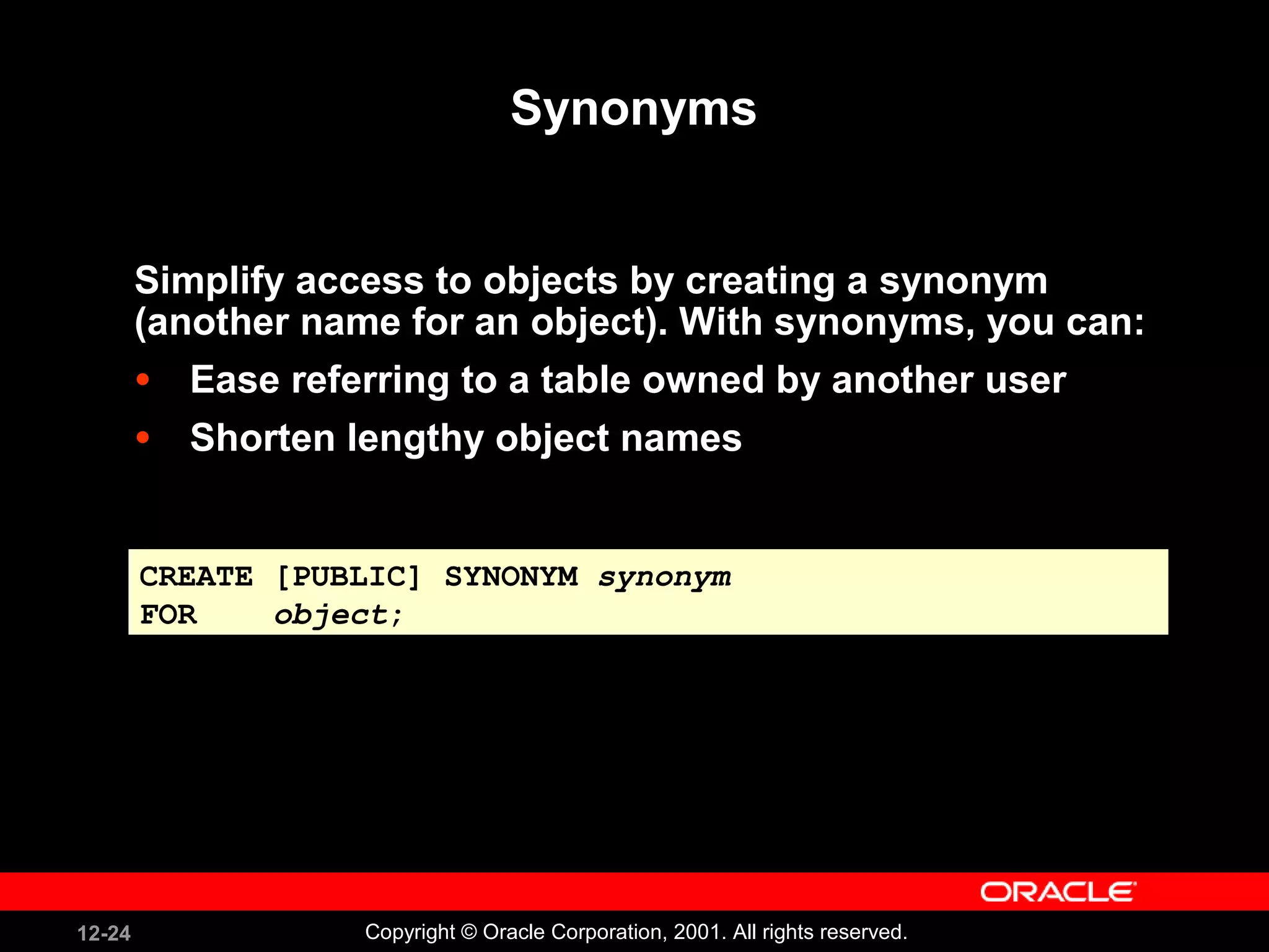 Synonyms Simplify access to objects by creating a synonym (another name for an object). With synonyms, you can: Ease referring to a table owned by another user Shorten lengthy object names CREATE [PUBLIC] SYNONYM  synonym FOR  object ; 