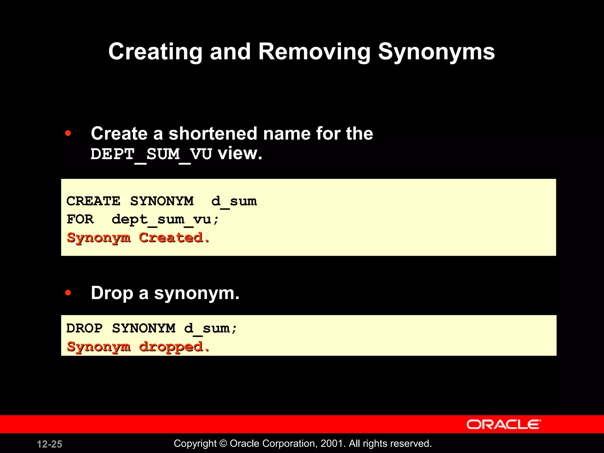 Creating and Removing Synonyms Create a shortened name for the  DEPT_SUM_VU  view. Drop a synonym. CREATE SYNONYM  d_sum FOR  dept_sum_vu; Synonym Created. DROP SYNONYM d_sum; Synonym dropped. 