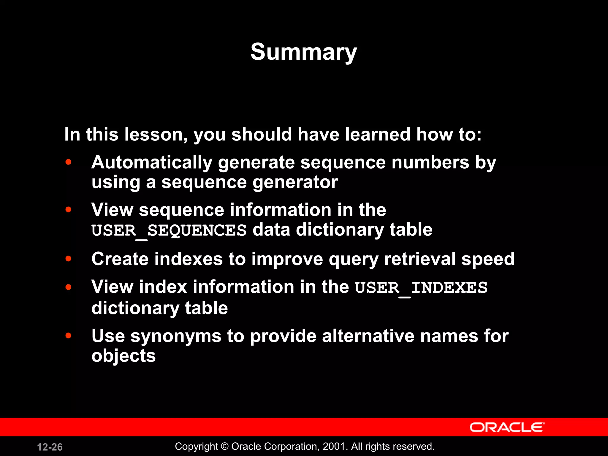 Summary In this lesson, you should have learned how to: Automatically generate sequence numbers by using a sequence generator View sequence information in the  USER_SEQUENCES  data dictionary table Create indexes to improve query retrieval speed View index information in the  USER_INDEXES  dictionary table Use synonyms to provide alternative names for objects 