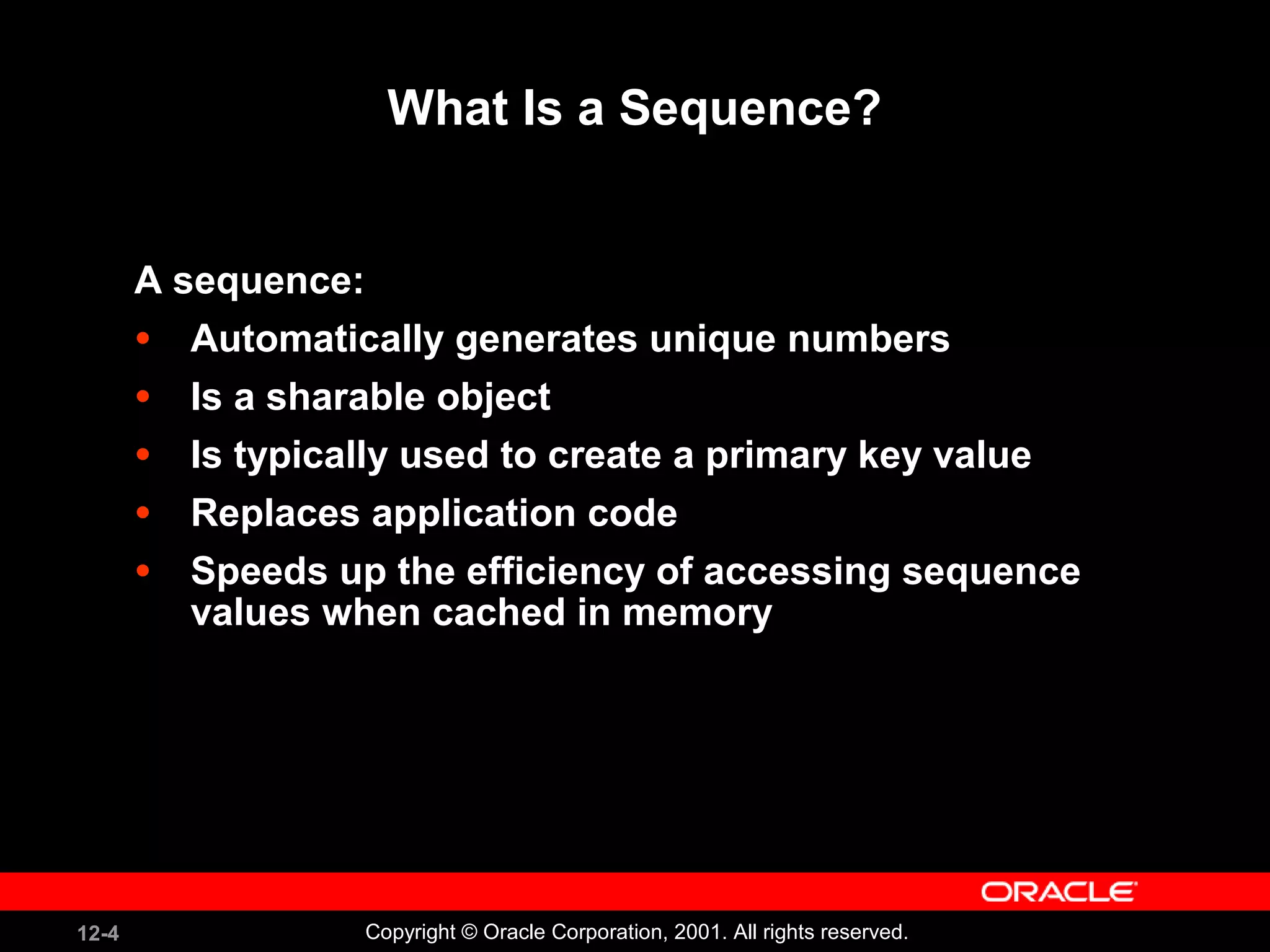 What Is a Sequence? A sequence: Automatically generates unique numbers Is a sharable object Is typically used to create a primary key value Replaces application code Speeds up the efficiency of accessing sequence values when cached in memory 
