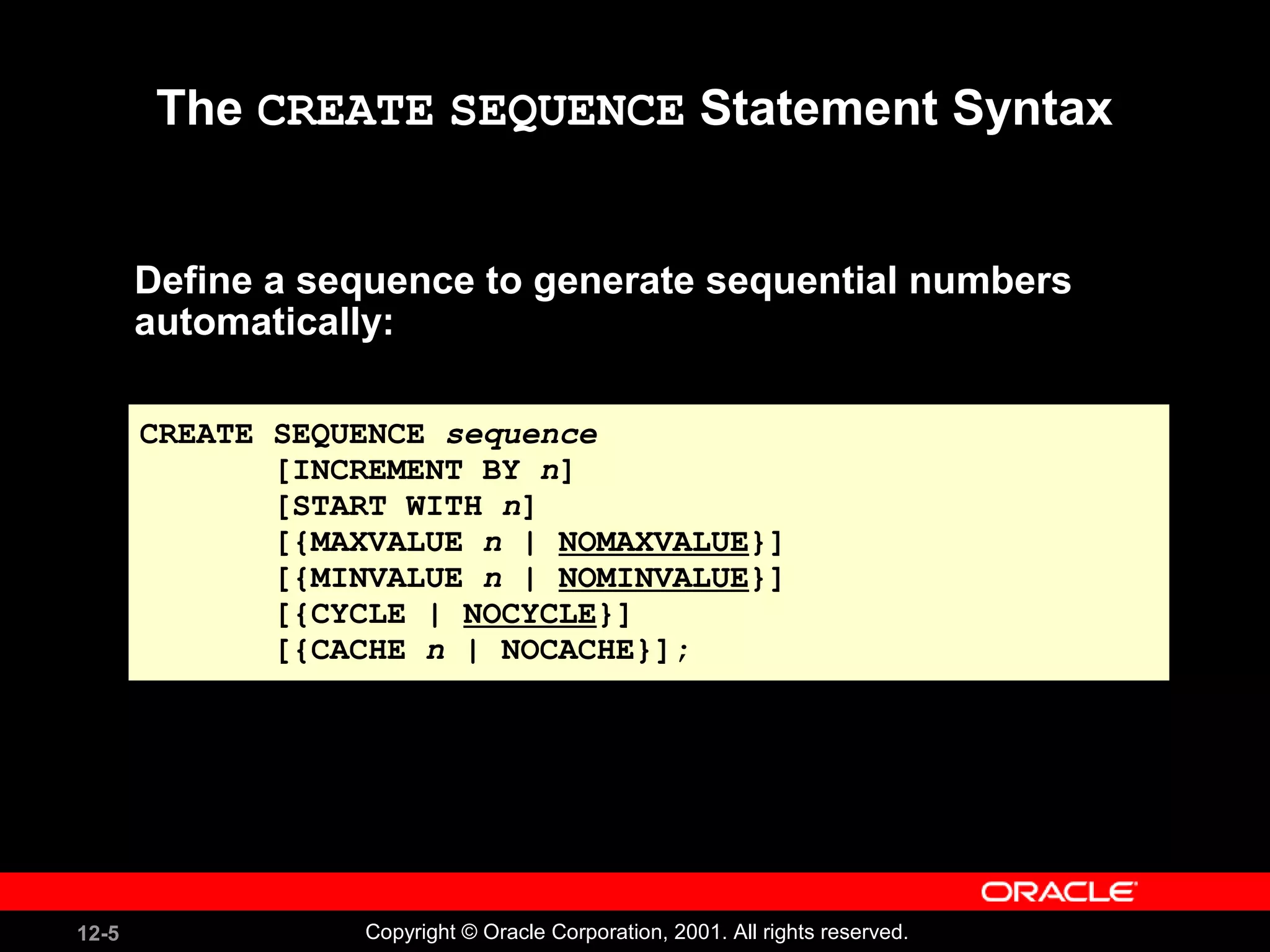 The  CREATE   SEQUENCE  Statement Syntax Define a sequence to generate sequential numbers automatically: CREATE SEQUENCE  sequence [INCREMENT BY  n ] [START WITH  n ] [{MAXVALUE  n  |  NOMAXVALUE }] [{MINVALUE  n  |  NOMINVALUE }] [{CYCLE |  NOCYCLE }] [{CACHE  n  | NOCACHE}]; 