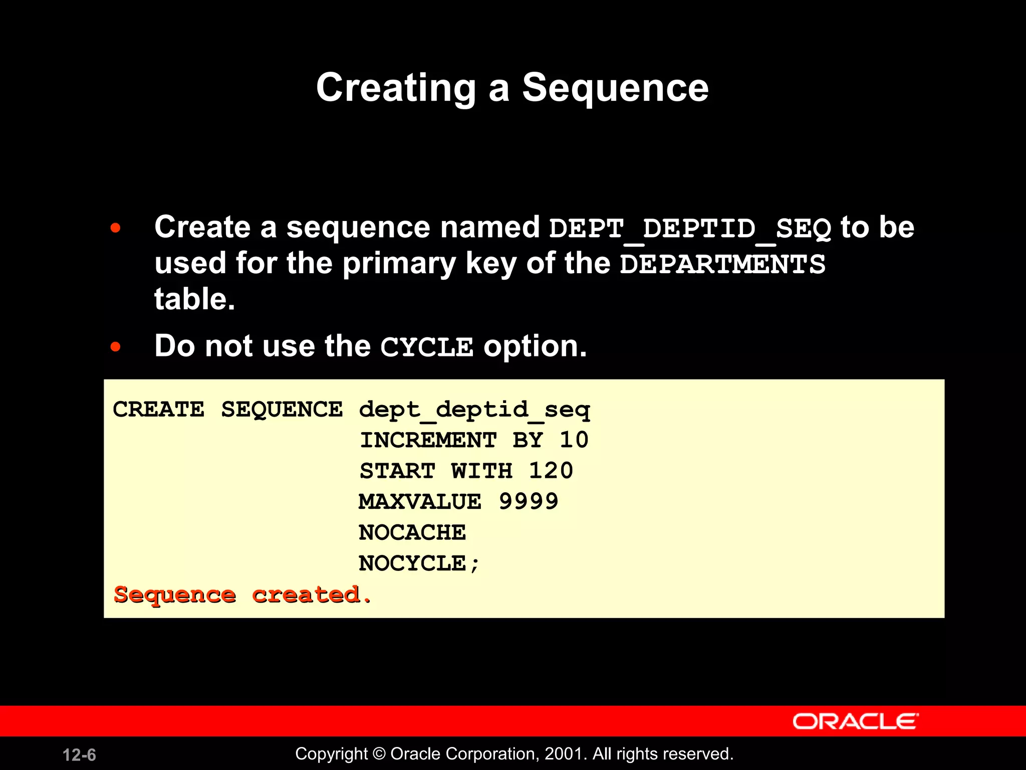 Creating a Sequence Create a sequence named  DEPT_DEPTID_SEQ  to be used for the primary key of the  DEPARTMENTS  table. Do not use the  CYCLE  option. CREATE SEQUENCE dept_deptid_seq INCREMENT BY 10 START WITH 120 MAXVALUE 9999 NOCACHE NOCYCLE; Sequence created. 