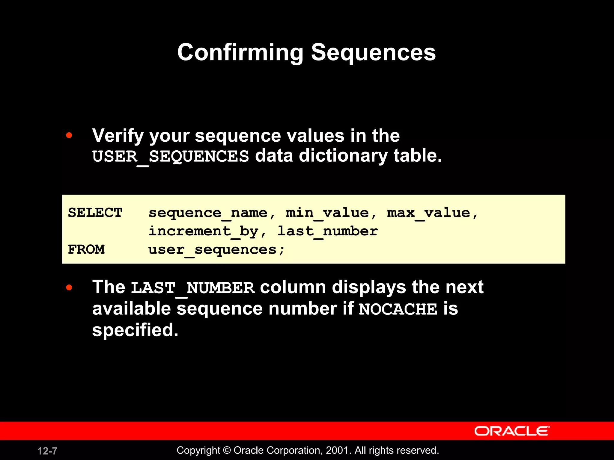 Confirming Sequences Verify your sequence values in the  USER_SEQUENCES  data dictionary table. The  LAST_NUMBER  column displays the next available sequence number if  NOCACHE  is specified. SELECT sequence_name, min_value, max_value,  increment_by, last_number FROM user_sequences; 