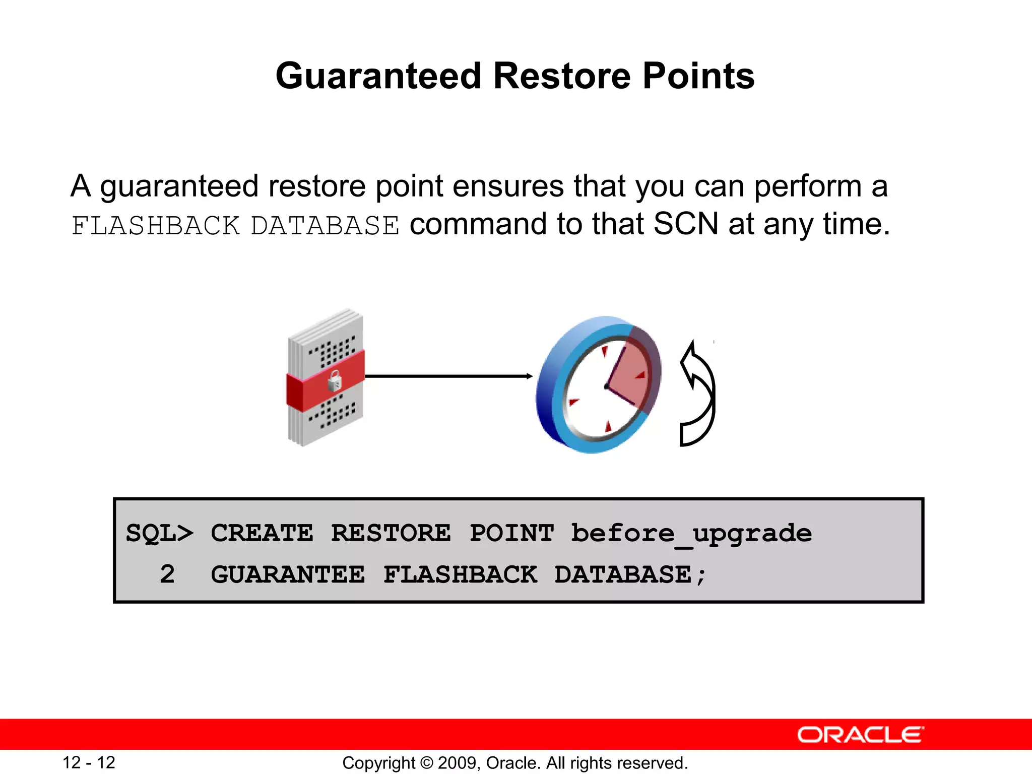 Copyright © 2009, Oracle. All rights reserved.12 - 12
Guaranteed Restore Points
A guaranteed restore point ensures that you can perform a
FLASHBACK DATABASE command to that SCN at any time.
SQL> CREATE RESTORE POINT before_upgrade
2 GUARANTEE FLASHBACK DATABASE;
 