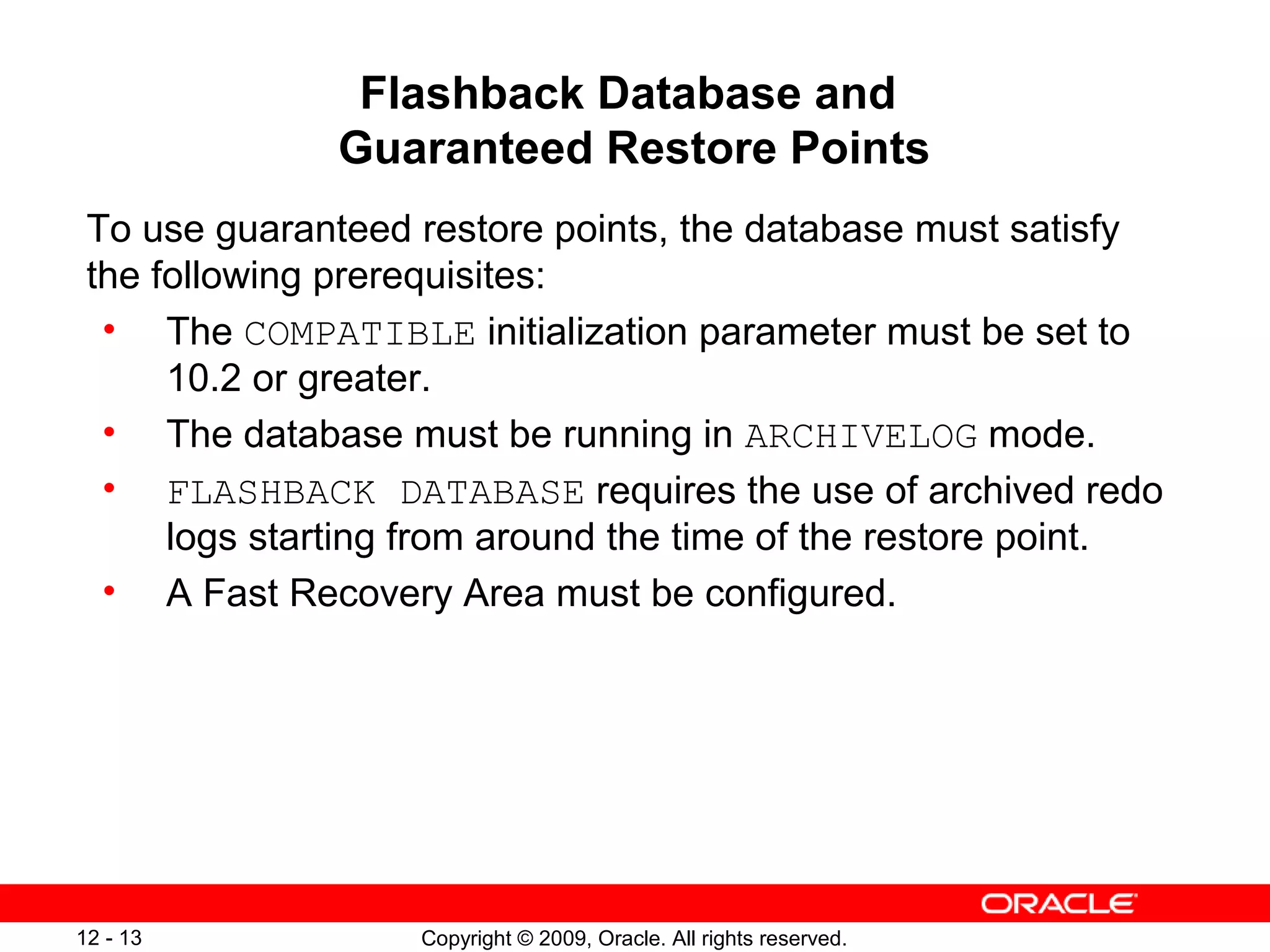 Copyright © 2009, Oracle. All rights reserved.12 - 13
Flashback Database and
Guaranteed Restore Points
To use guaranteed restore points, the database must satisfy
the following prerequisites:
• The COMPATIBLE initialization parameter must be set to
10.2 or greater.
• The database must be running in ARCHIVELOG mode.
• FLASHBACK DATABASE requires the use of archived redo
logs starting from around the time of the restore point.
• A Fast Recovery Area must be configured.
 