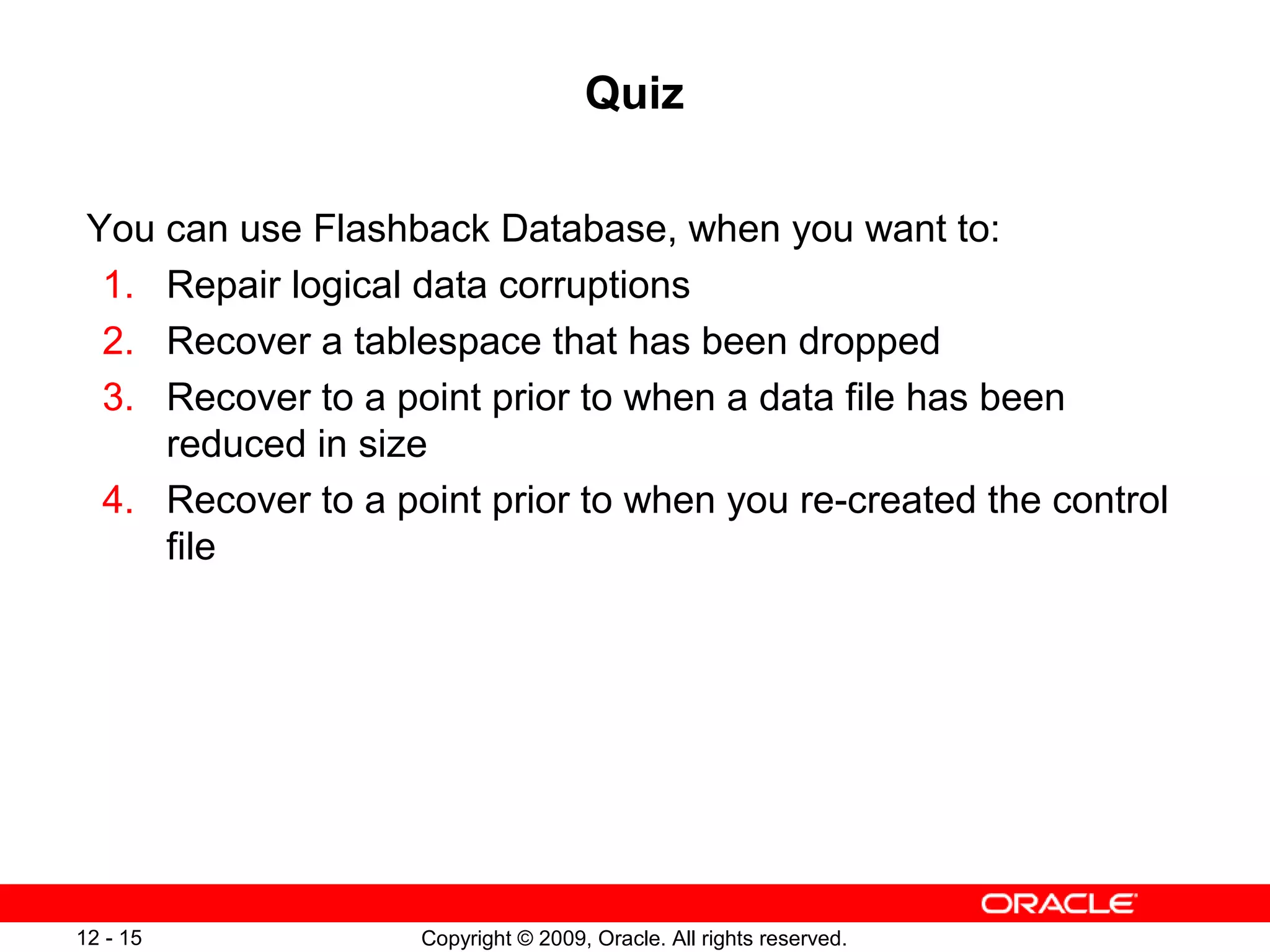 Copyright © 2009, Oracle. All rights reserved.12 - 15
Quiz
You can use Flashback Database, when you want to:
1. Repair logical data corruptions
2. Recover a tablespace that has been dropped
3. Recover to a point prior to when a data file has been
reduced in size
4. Recover to a point prior to when you re-created the control
file
 