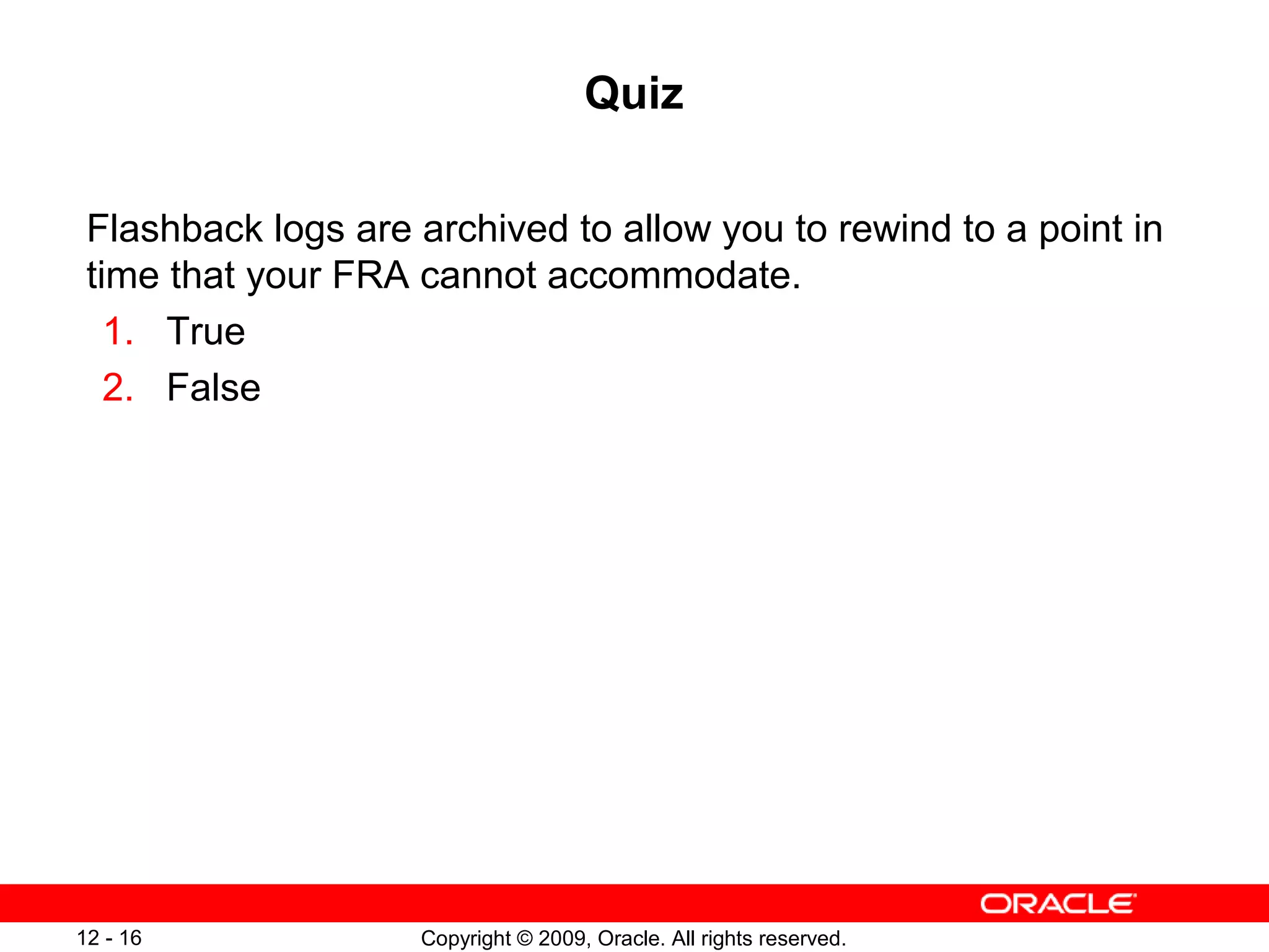 Copyright © 2009, Oracle. All rights reserved.12 - 16
Quiz
Flashback logs are archived to allow you to rewind to a point in
time that your FRA cannot accommodate.
1. True
2. False
 