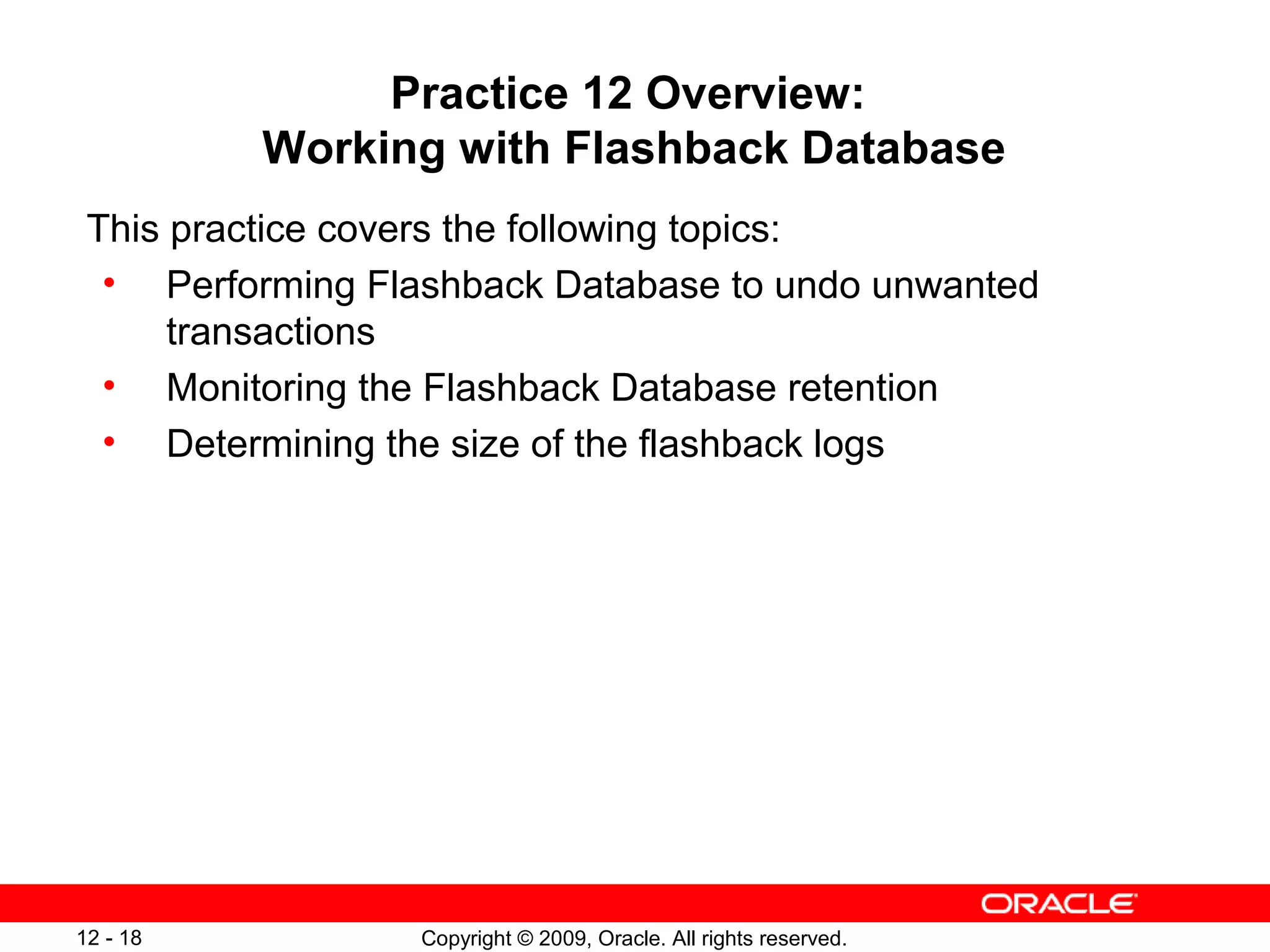 Copyright © 2009, Oracle. All rights reserved.12 - 18
Practice 12 Overview:
Working with Flashback Database
This practice covers the following topics:
• Performing Flashback Database to undo unwanted
transactions
• Monitoring the Flashback Database retention
• Determining the size of the flashback logs
 