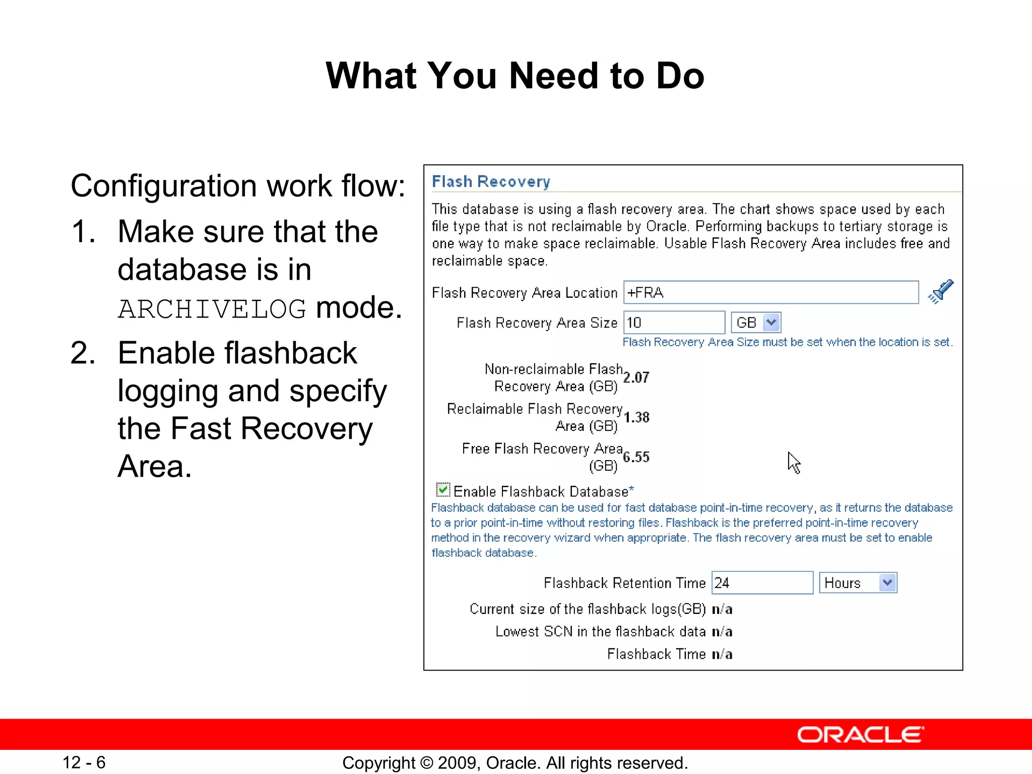 Copyright © 2009, Oracle. All rights reserved.12 - 6
What You Need to Do
Configuration work flow:
1. Make sure that the
database is in
ARCHIVELOG mode.
2. Enable flashback
logging and specify
the Fast Recovery
Area.
 