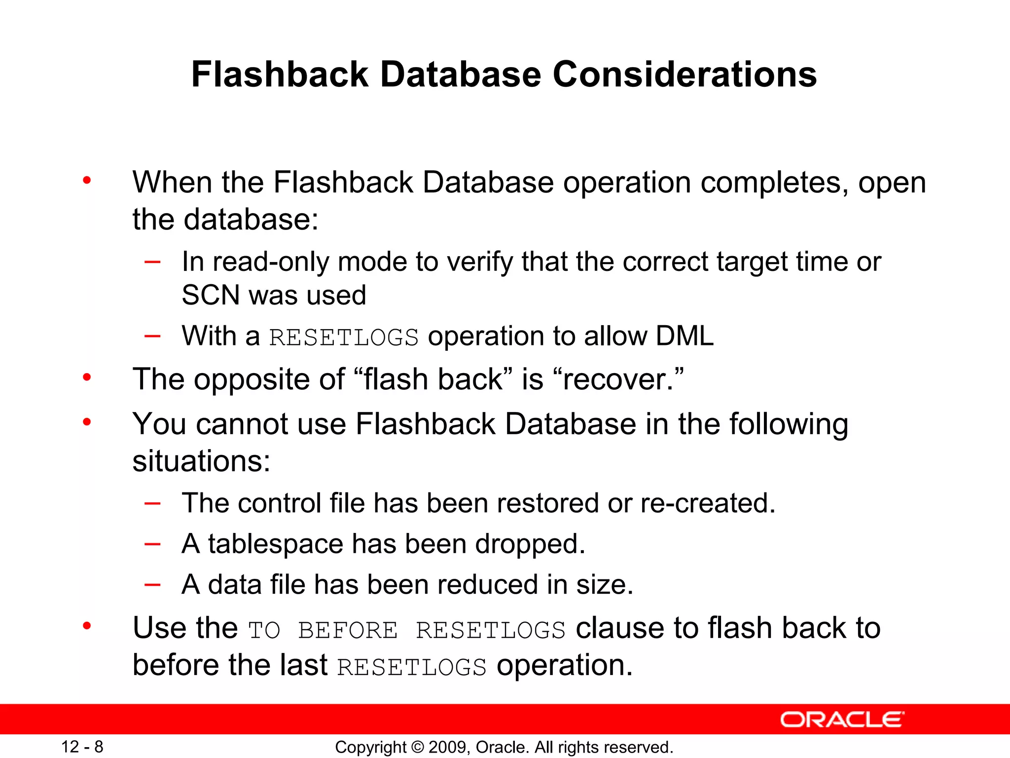 Copyright © 2009, Oracle. All rights reserved.12 - 8
Flashback Database Considerations
• When the Flashback Database operation completes, open
the database:
– In read-only mode to verify that the correct target time or
SCN was used
– With a RESETLOGS operation to allow DML
• The opposite of “flash back” is “recover.”
• You cannot use Flashback Database in the following
situations:
– The control file has been restored or re-created.
– A tablespace has been dropped.
– A data file has been reduced in size.
• Use the TO BEFORE RESETLOGS clause to flash back to
before the last RESETLOGS operation.
 
