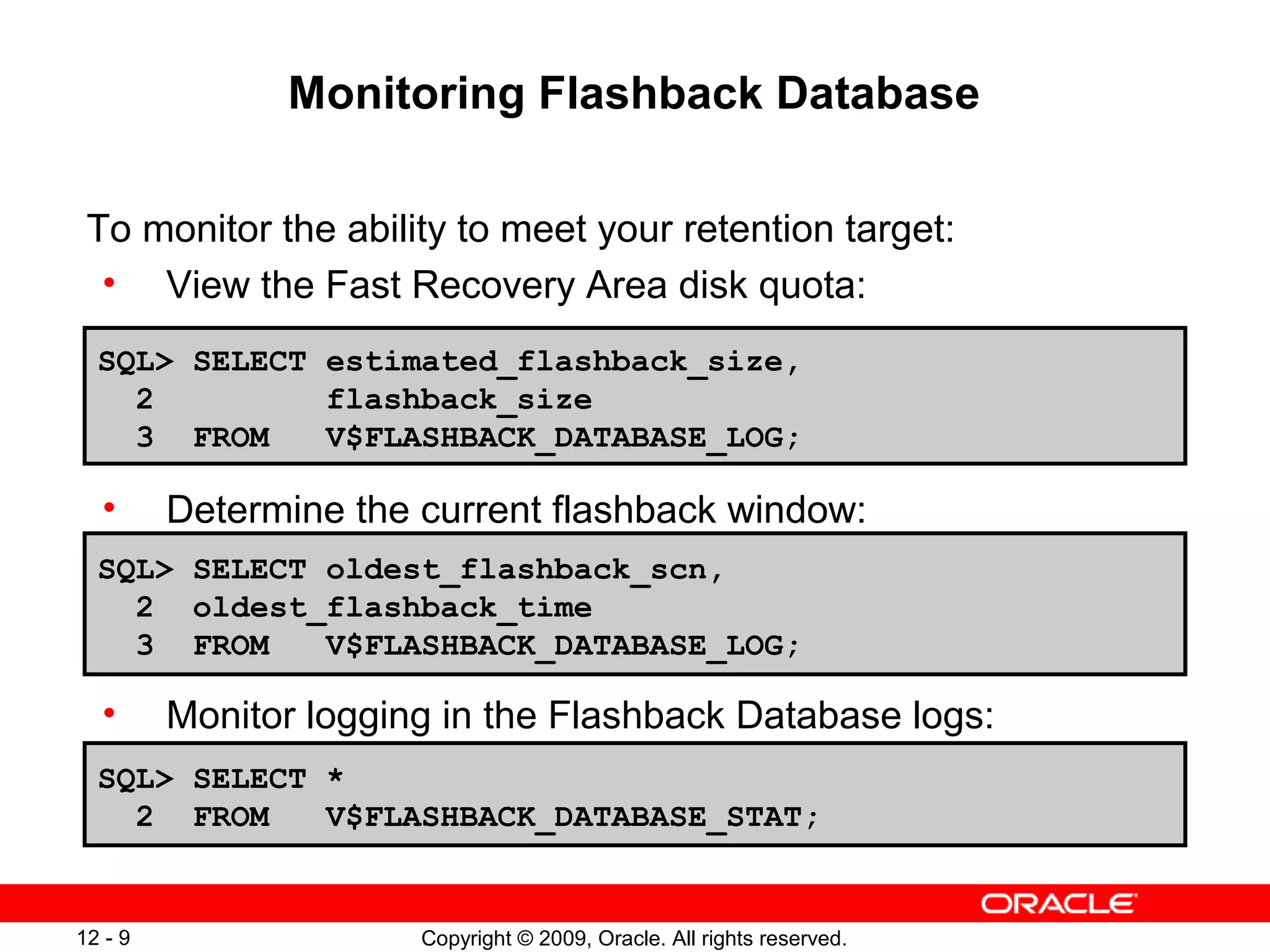 Copyright © 2009, Oracle. All rights reserved.12 - 9
Monitoring Flashback Database
To monitor the ability to meet your retention target:
• View the Fast Recovery Area disk quota:
• Determine the current flashback window:
•
• Monitor logging in the Flashback Database logs:
SQL> SELECT estimated_flashback_size,
2 flashback_size
3 FROM V$FLASHBACK_DATABASE_LOG;
SQL> SELECT *
2 FROM V$FLASHBACK_DATABASE_STAT;
SQL> SELECT oldest_flashback_scn,
2 oldest_flashback_time
3 FROM V$FLASHBACK_DATABASE_LOG;
 