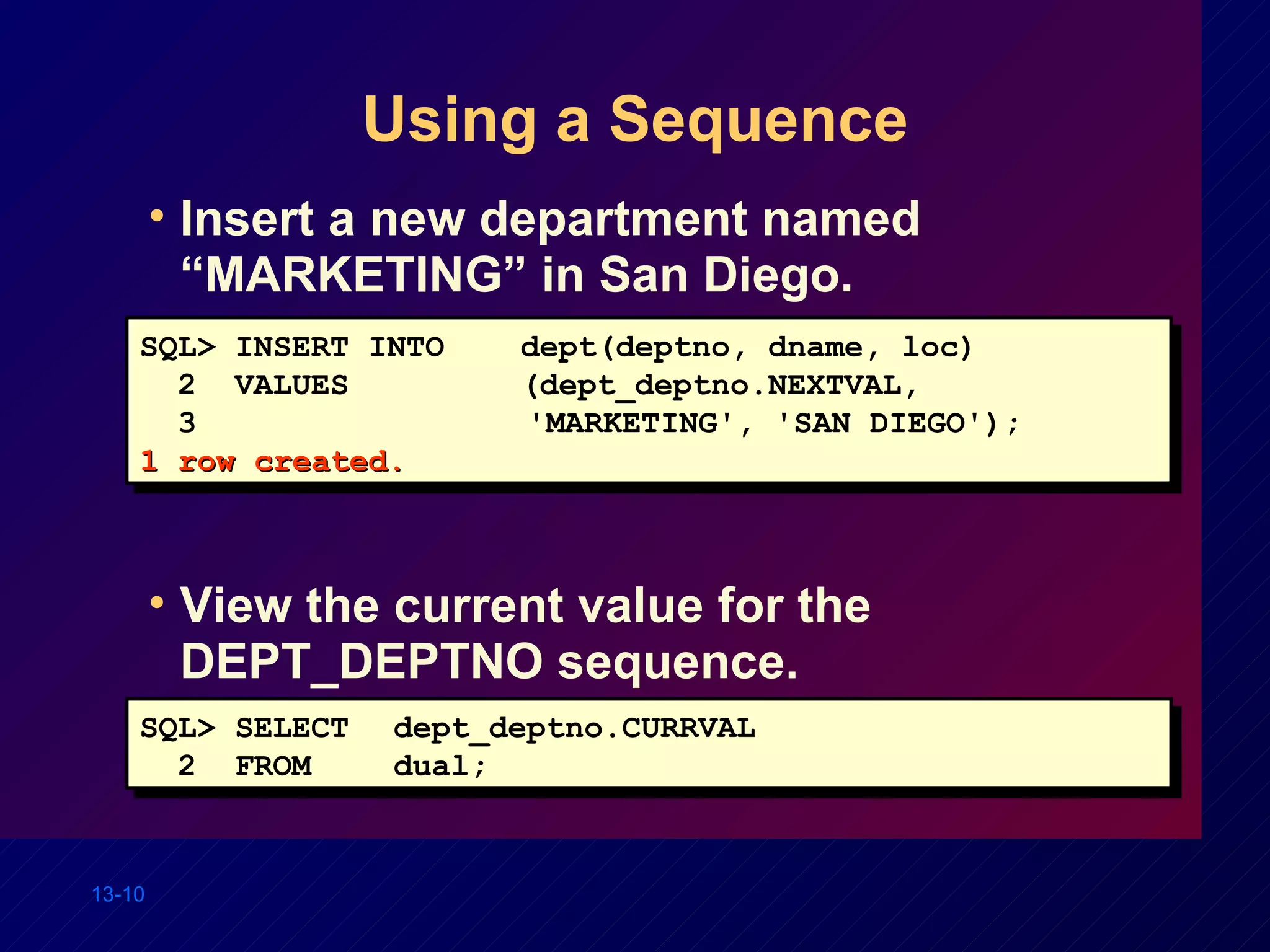 Using a Sequence Insert a new department named “MARKETING” in San Diego. View the current value for the DEPT_DEPTNO sequence. SQL> INSERT INTO dept(deptno, dname, loc) 2  VALUES (dept_deptno.NEXTVAL,  3     'MARKETING', 'SAN DIEGO'); 1 row created. SQL> SELECT dept_deptno.CURRVAL 2  FROM dual; 