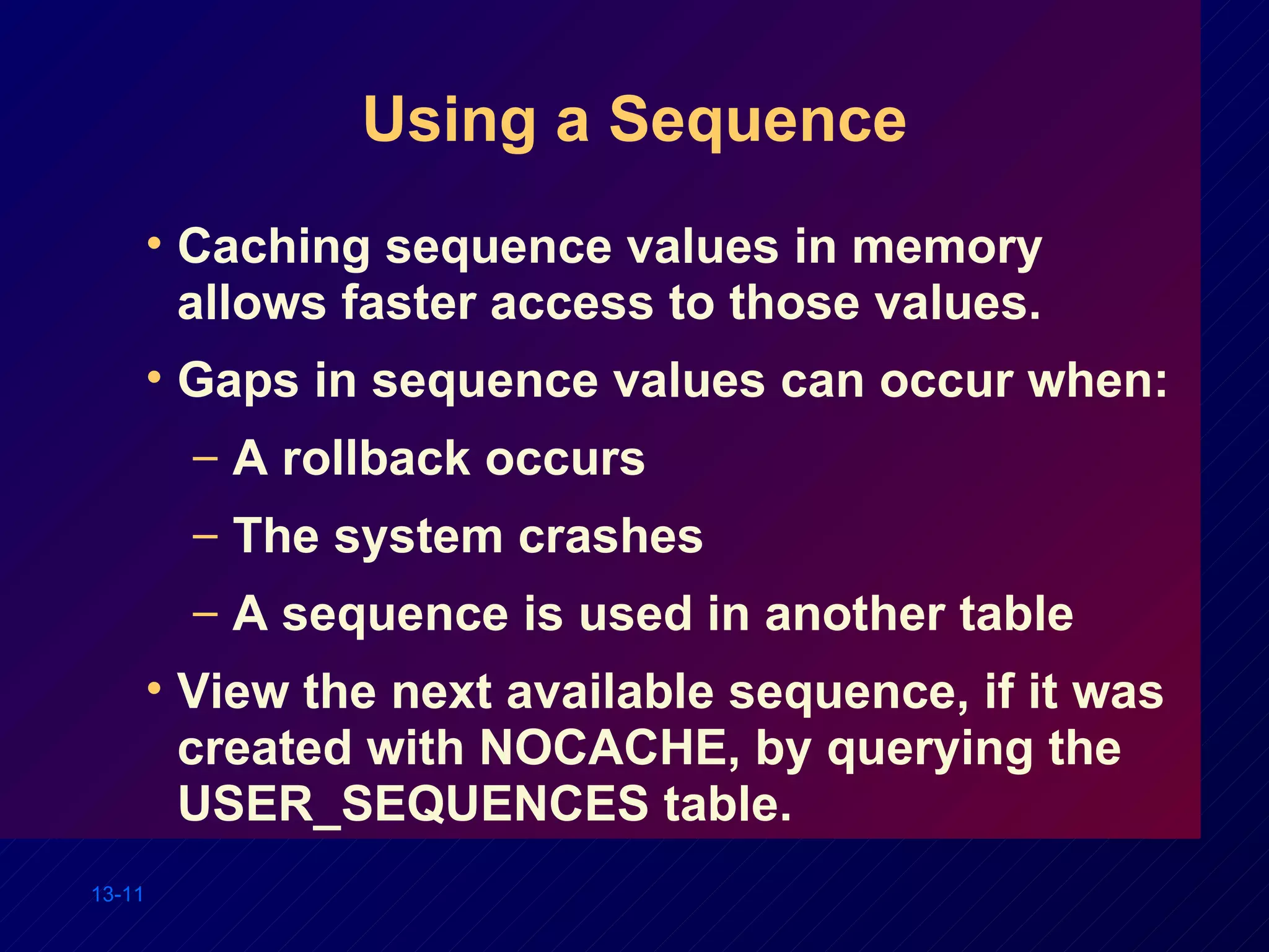 Using a Sequence Caching sequence values in memory allows faster access to those values. Gaps in sequence values can occur when: A rollback occurs The system crashes A sequence is used in another table View the next available sequence, if it was created with NOCACHE, by querying the USER_SEQUENCES table. 