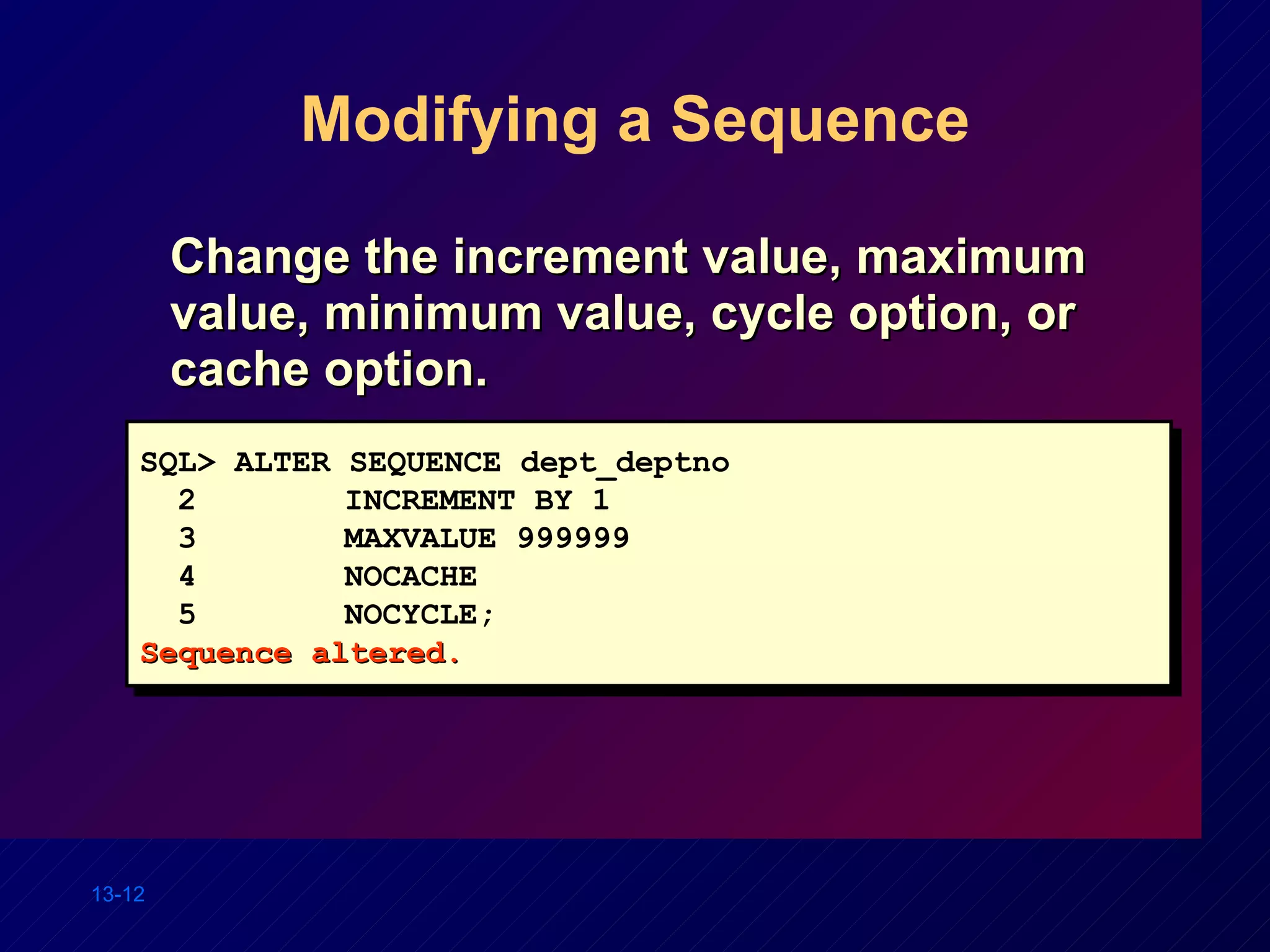 Modifying a Sequence Change the increment value, maximum value, minimum value, cycle option, or cache option. SQL> ALTER SEQUENCE dept_deptno 2   INCREMENT BY 1 3   MAXVALUE 999999 4   NOCACHE 5   NOCYCLE; Sequence altered. 