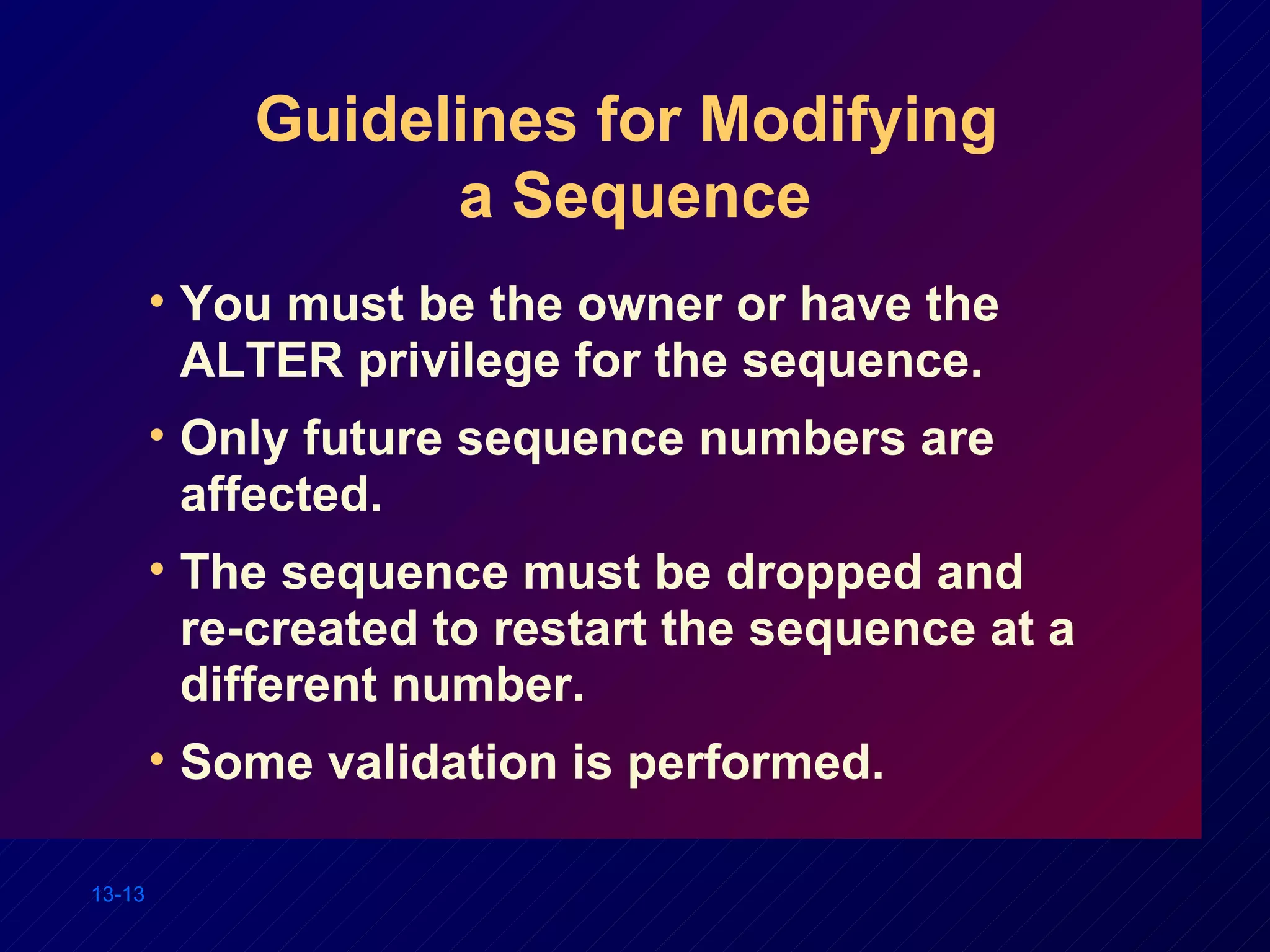Guidelines for Modifying  a Sequence You must be the owner or have the ALTER privilege for the sequence. Only future sequence numbers are affected. The sequence must be dropped and  re-created to restart the sequence at a different number. Some validation is performed. 