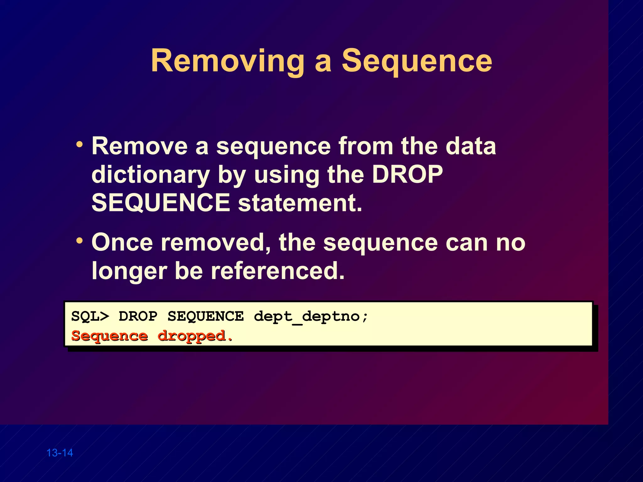 Removing a Sequence Remove a sequence from the data dictionary by using the DROP SEQUENCE statement. Once removed, the sequence can no longer be referenced. SQL> DROP SEQUENCE dept_deptno; Sequence dropped. 