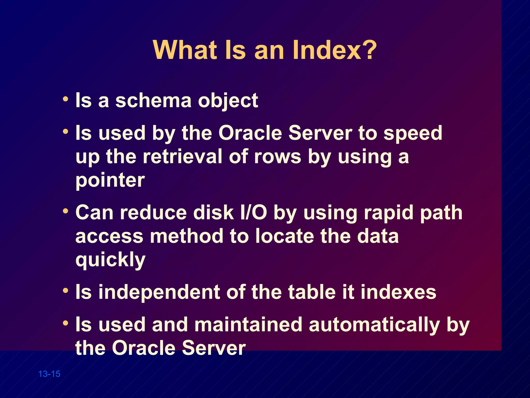 What Is an Index? Is a schema object Is used by the Oracle Server to speed up the retrieval of rows by using a pointer Can reduce disk I/O by using rapid path access method to locate the data quickly Is independent of the table it indexes Is used and maintained automatically by the Oracle Server 