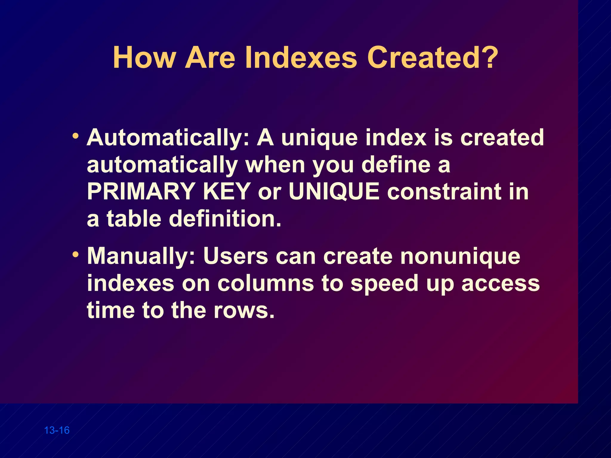 How Are Indexes Created? Automatically: A unique index is created automatically when you define a PRIMARY KEY or UNIQUE constraint in a table definition. Manually: Users can create nonunique indexes on columns to speed up access time to the rows. 