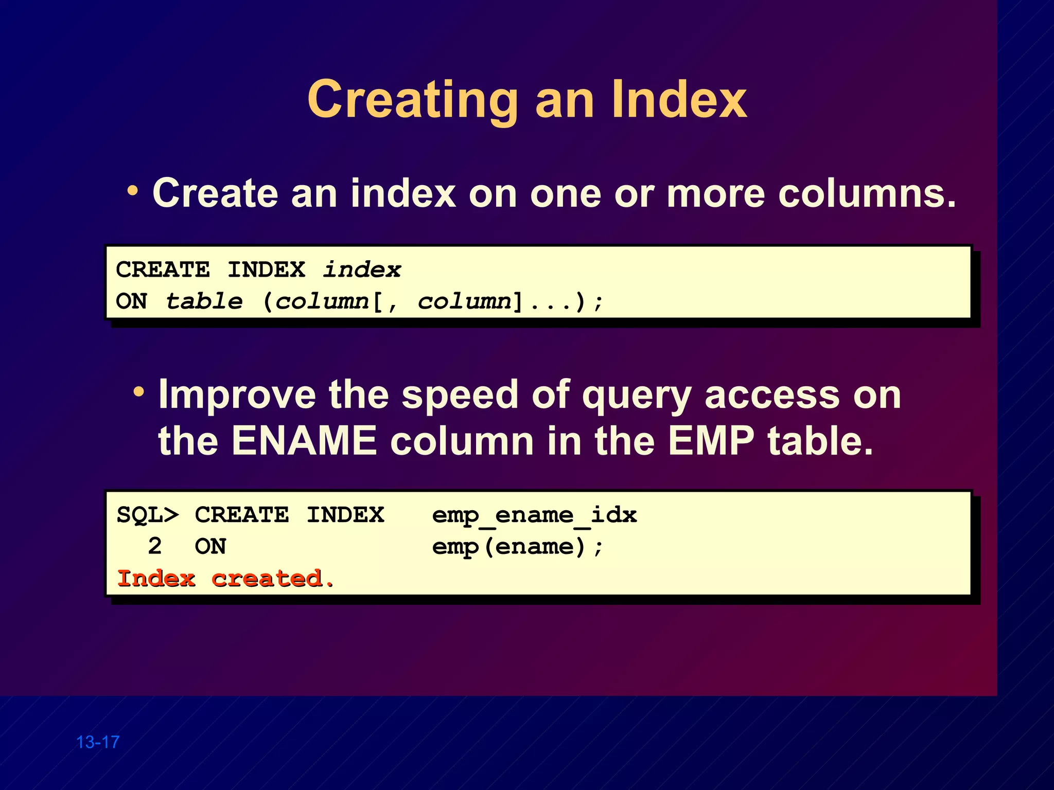 Creating an Index Improve the speed of query access on the ENAME column in the EMP table. SQL> CREATE INDEX  emp_ename_idx 2  ON  emp(ename); Index created. CREATE INDEX  index ON  table  ( column [,  column ]...); Create an index on one or more columns. 