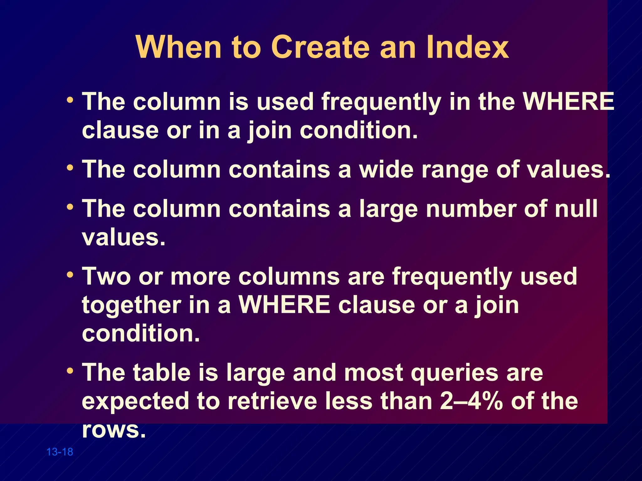 When to Create an Index The column is used frequently in the WHERE clause or in a join condition. The column contains a wide range of values. The column contains a large number of null values. Two or more columns are frequently used together in a WHERE clause or a join condition. The table is large and most queries are expected to retrieve less than 2–4% of the rows. 